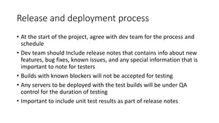 Release and deployment process
• At the start of the project, agree with dev team for the process and
schedule
• Dev team should Include release notes that contains info about new
features, bug fixes, known issues, and any special information that is
important to note for testers
• Builds with known blockers will not be accepted for testing
• Any servers to be deployed with the test builds will be under QA
control for the duration of testing
• Important to include unit test results as part of release notes
 