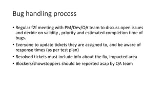 Bug handling process
• Regular f2f meeting with PM/Dev/QA team to discuss open issues
and decide on validity , priority and estimated completion time of
bugs.
• Everyone to update tickets they are assigned to, and be aware of
response times (as per test plan)
• Resolved tickets must include info about the fix, impacted area
• Blockers/showstoppers should be reported asap by QA team
 