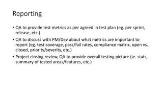 Reporting
• QA to provide test metrics as per agreed in test plan (eg. per sprint,
release, etc.)
• QA to discuss with PM/Dev about what metrics are important to
report (eg. test coverage, pass/fail rates, compliance matrix, open vs.
closed, priority/severity, etc.)
• Project closing review, QA to provide overall testing picture (ie. stats,
summary of tested areas/features, etc.)
 