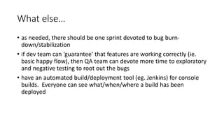 What else…
• as needed, there should be one sprint devoted to bug burn-
down/stabilization
• if dev team can ‘guarantee’ that features are working correctly (ie.
basic happy flow), then QA team can devote more time to exploratory
and negative testing to root out the bugs
• have an automated build/deployment tool (eg. Jenkins) for console
builds. Everyone can see what/when/where a build has been
deployed
 