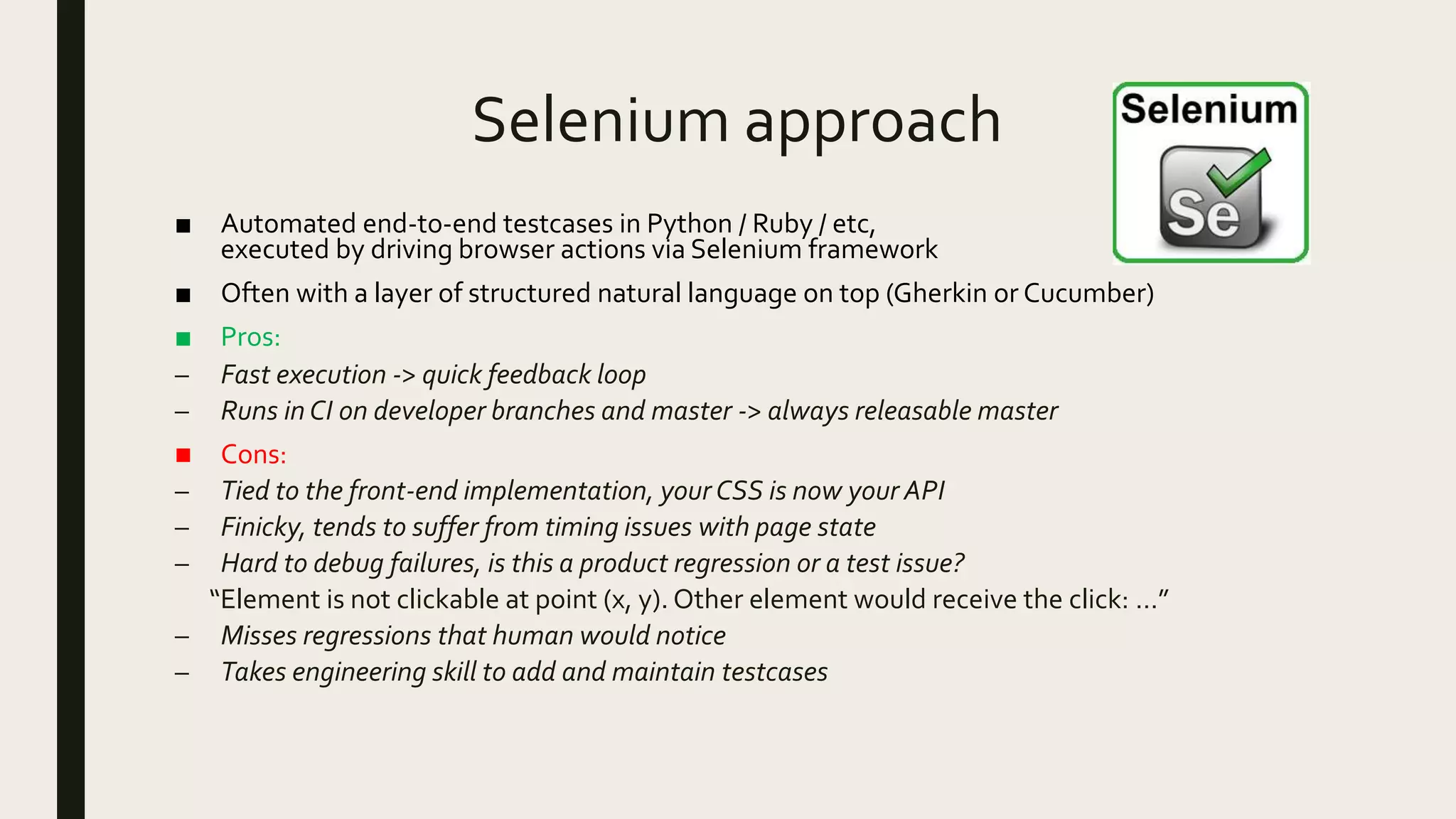 Selenium approach
■ Automated end-to-end testcases in Python / Ruby / etc,
executed by driving browser actions via Selenium framework
■ Often with a layer of structured natural language on top (Gherkin or Cucumber)
■ Pros:
– Fast execution -> quick feedback loop
– Runs in CI on developer branches and master -> always releasable master
■ Cons:
– Tied to the front-end implementation, your CSS is now your API
– Finicky, tends to suffer from timing issues with page state
– Hard to debug failures, is this a product regression or a test issue?
“Element is not clickable at point (x, y). Other element would receive the click: …”
– Misses regressions that human would notice
– Takes engineering skill to add and maintain testcases
 