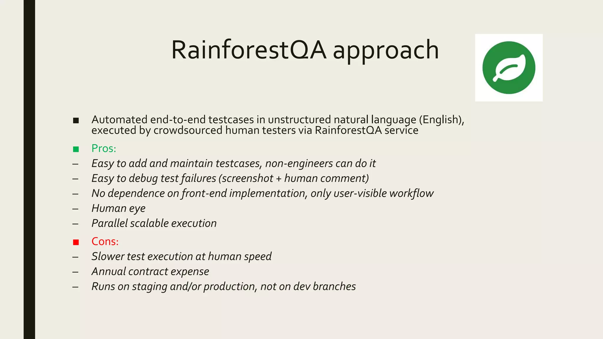 RainforestQA approach
■ Automated end-to-end testcases in unstructured natural language (English),
executed by crowdsourced human testers via RainforestQA service
■ Pros:
– Easy to add and maintain testcases, non-engineers can do it
– Easy to debug test failures (screenshot + human comment)
– No dependence on front-end implementation, only user-visible workflow
– Human eye
– Parallel scalable execution
■ Cons:
– Slower test execution at human speed
– Annual contract expense
– Runs on staging and/or production, not on dev branches
 