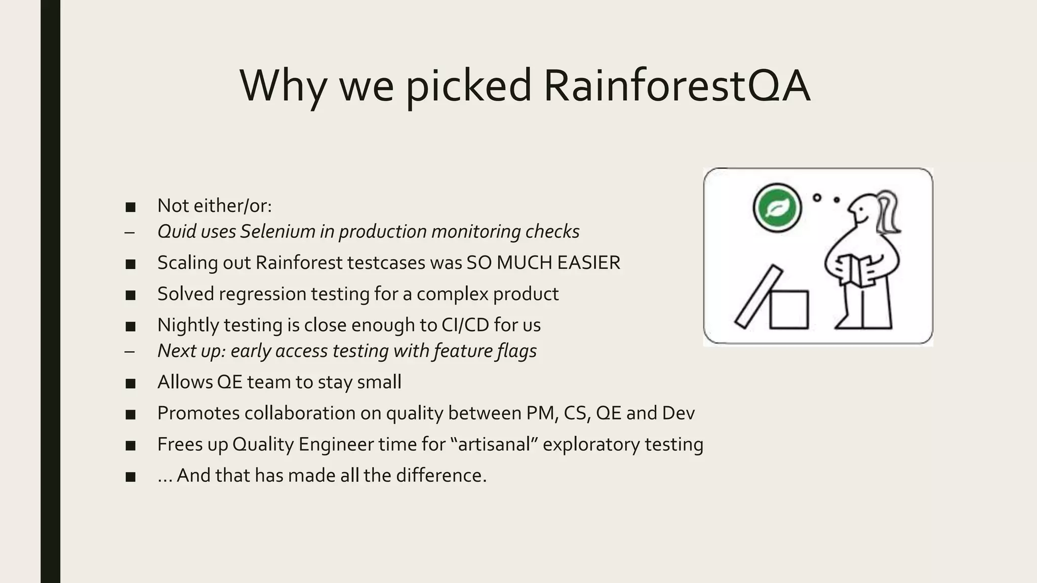 Why we picked RainforestQA
■ Not either/or:
– Quid uses Selenium in production monitoring checks
■ Scaling out Rainforest testcases was SO MUCH EASIER
■ Solved regression testing for a complex product
■ Nightly testing is close enough to CI/CD for us
– Next up: early access testing with feature flags
■ Allows QE team to stay small
■ Promotes collaboration on quality between PM, CS, QE and Dev
■ Frees up Quality Engineer time for “artisanal” exploratory testing
■ … And that has made all the difference.
 