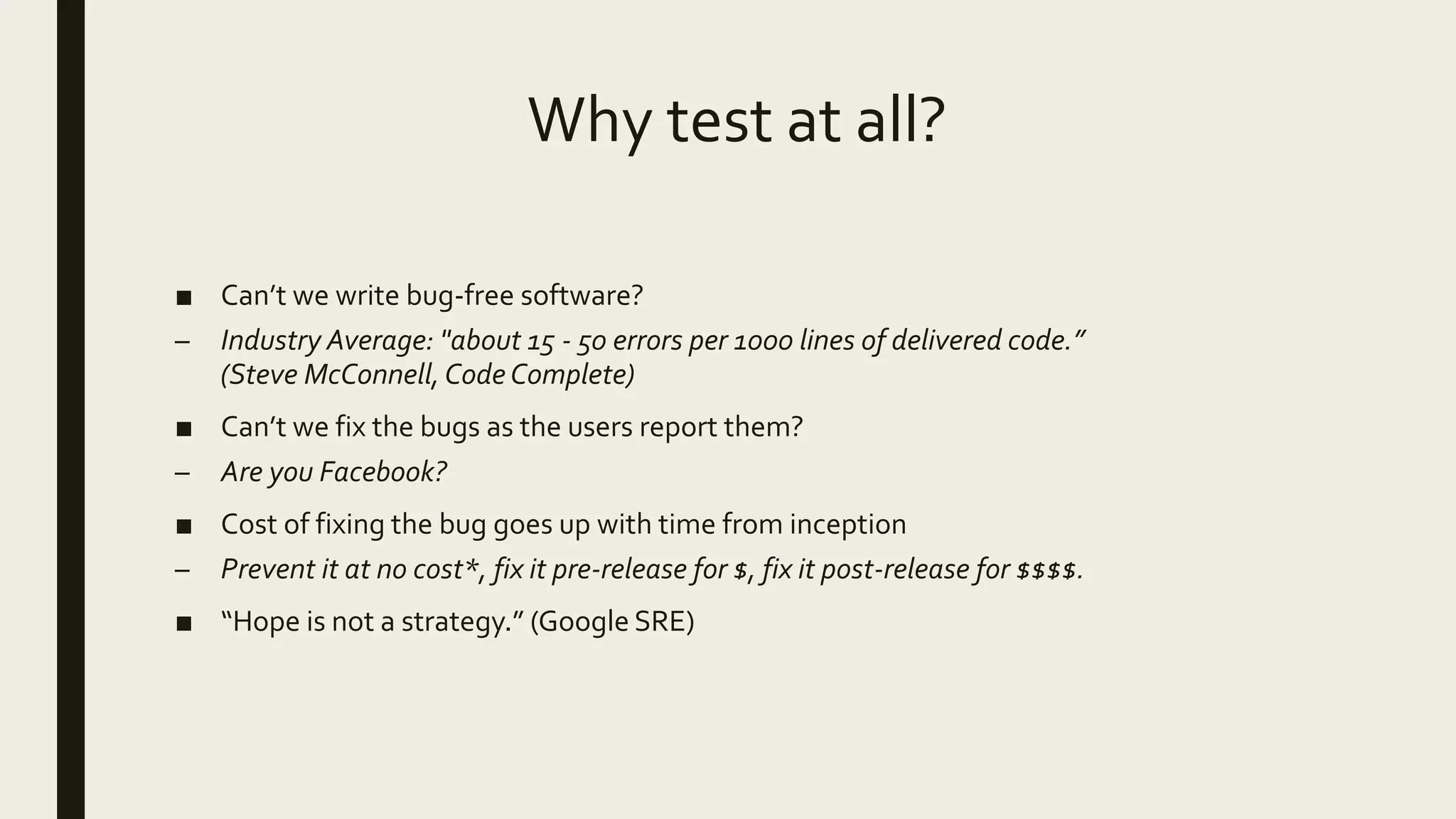 Why test at all?
■ Can’t we write bug-free software?
– Industry Average: "about 15 - 50 errors per 1000 lines of delivered code.”
(Steve McConnell, Code Complete)
■ Can’t we fix the bugs as the users report them?
– Are you Facebook?
■ Cost of fixing the bug goes up with time from inception
– Prevent it at no cost*, fix it pre-release for $, fix it post-release for $$$$.
■ “Hope is not a strategy.” (Google SRE)
 
