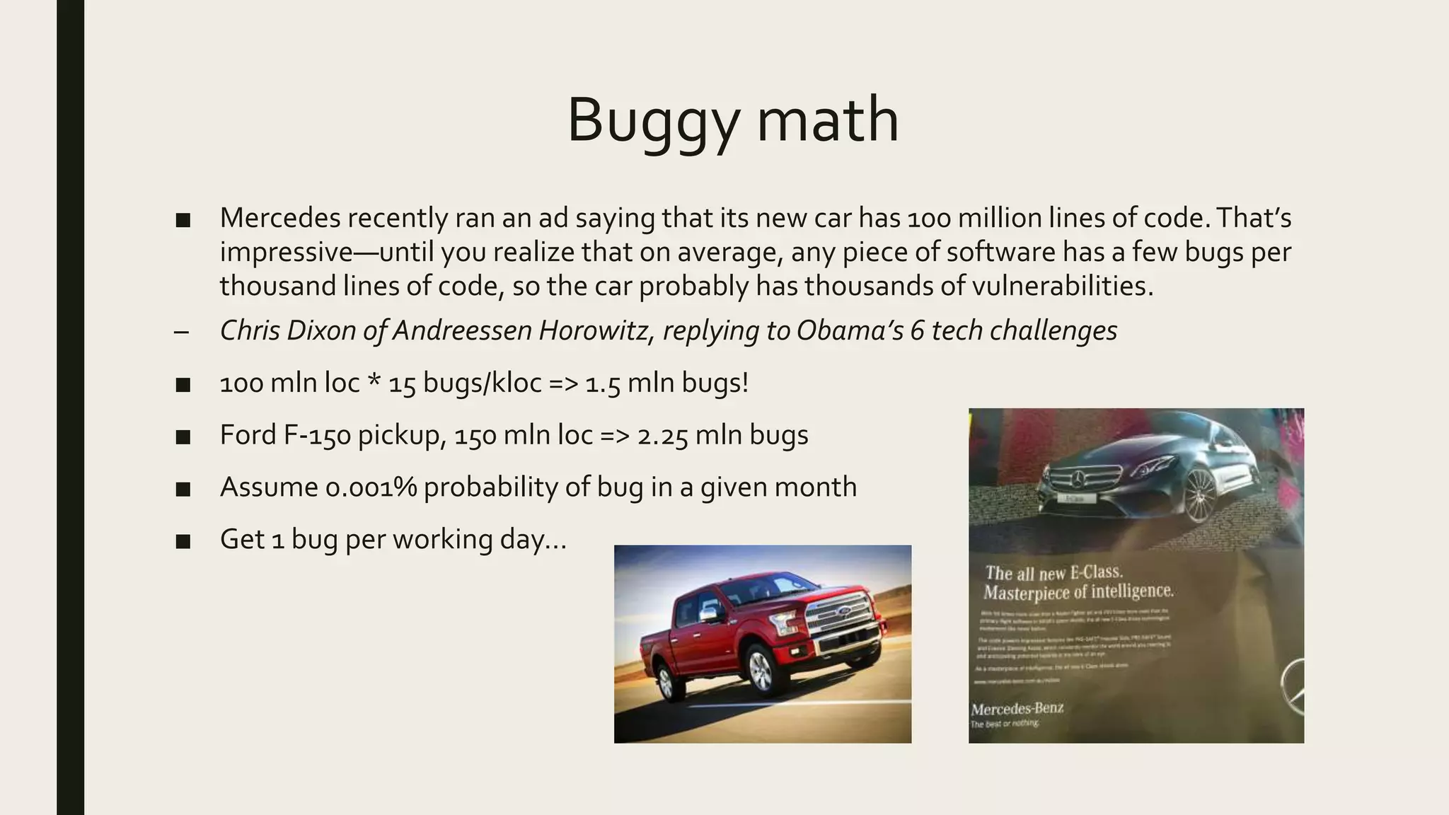 Buggy math
■ Mercedes recently ran an ad saying that its new car has 100 million lines of code.That’s
impressive—until you realize that on average, any piece of software has a few bugs per
thousand lines of code, so the car probably has thousands of vulnerabilities.
– Chris Dixon of Andreessen Horowitz, replying to Obama’s 6 tech challenges
■ 100 mln loc * 15 bugs/kloc => 1.5 mln bugs!
■ Ford F-150 pickup, 150 mln loc => 2.25 mln bugs
■ Assume 0.001% probability of bug in a given month
■ Get 1 bug per working day…
 