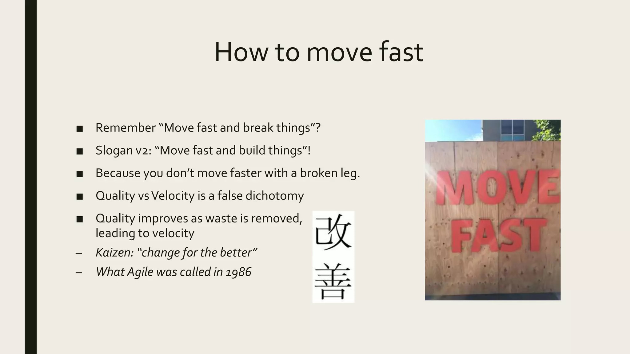 How to move fast
■ Remember “Move fast and break things”?
■ Slogan v2: “Move fast and build things”!
■ Because you don’t move faster with a broken leg.
■ Quality vsVelocity is a false dichotomy
■ Quality improves as waste is removed,
leading to velocity
– Kaizen: “change for the better”
– What Agile was called in 1986
 
