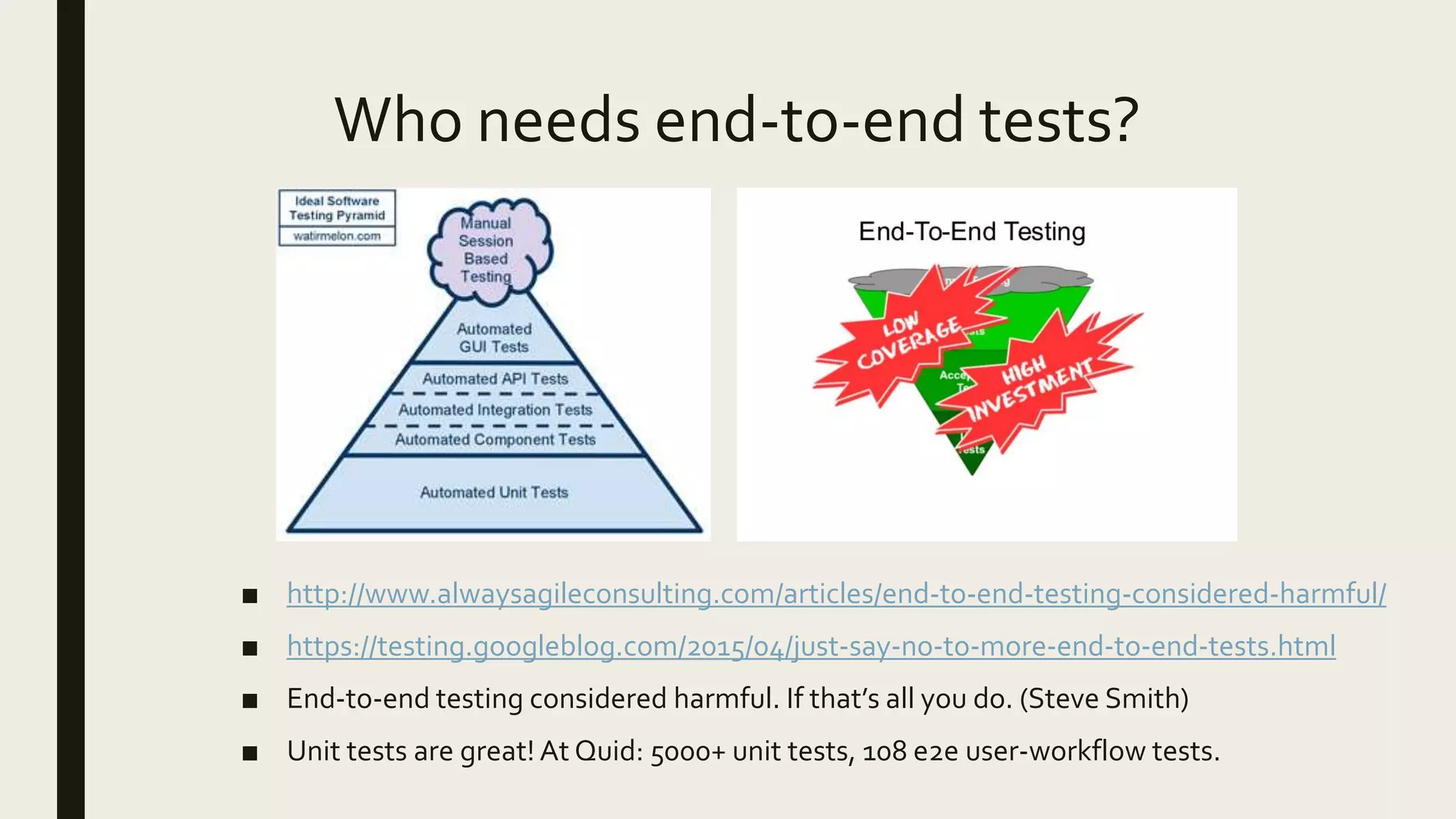 Who needs end-to-end tests?
■ http://www.alwaysagileconsulting.com/articles/end-to-end-testing-considered-harmful/
■ https://testing.googleblog.com/2015/04/just-say-no-to-more-end-to-end-tests.html
■ End-to-end testing considered harmful. If that’s all you do. (Steve Smith)
■ Unit tests are great! At Quid: 5000+ unit tests, 108 e2e user-workflow tests.
 