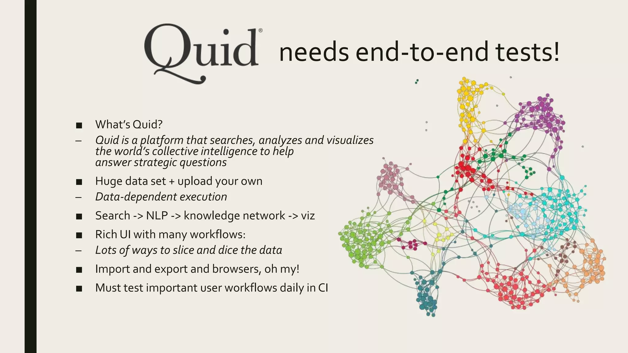 needs end-to-end tests!
■ What’s Quid?
– Quid is a platform that searches, analyzes and visualizes
the world’s collective intelligence to help
answer strategic questions
■ Huge data set + upload your own
– Data-dependent execution
■ Search -> NLP -> knowledge network -> viz
■ Rich UI with many workflows:
– Lots of ways to slice and dice the data
■ Import and export and browsers, oh my!
■ Must test important user workflows daily in CI
 