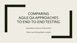 COMPARING
AGILE QA APPROACHES
TO END-TO-ENDTESTING
Daria Mehra, Director of QE at Quid
Talk at Lean StartupWeek, 11/03/16
 