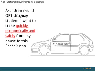 Non-Functional Requirements (nFR) example


    As a Universidad
    ORT Uruguay
    student I want to
    come quickly,
    economically and
    safely from my
    house to this
                                            My own car
    Pechakucha.




                                                         11 of 20
 