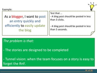 Example:
                                Test that …
 As a blogger, I want to post   - A blog post should be posted in less
                                than 3 clicks.
     an entry quickly and
 efficiently to easily update   - A blog post should be posted in less
           the blog             than 5 seconds.



The problem is that:

- The stories are designed to be completed

- Tunnel vision: when the team focuses on a story is easy to
forget the RnF.
                                                                16 of 20
 