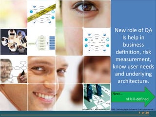 New role of QA
                                      Is help in
                                      business
                                   definition, risk
                                   measurement,
                                  know user needs
                                   and underlying
                                    architecture.
                                  Next…
                                                 nFR ill-defined

(Mnkandla, E., & Dwolatzky, B. (2006). Defining Agile Software Quality Assurance.)
                                                                7 of 20
 