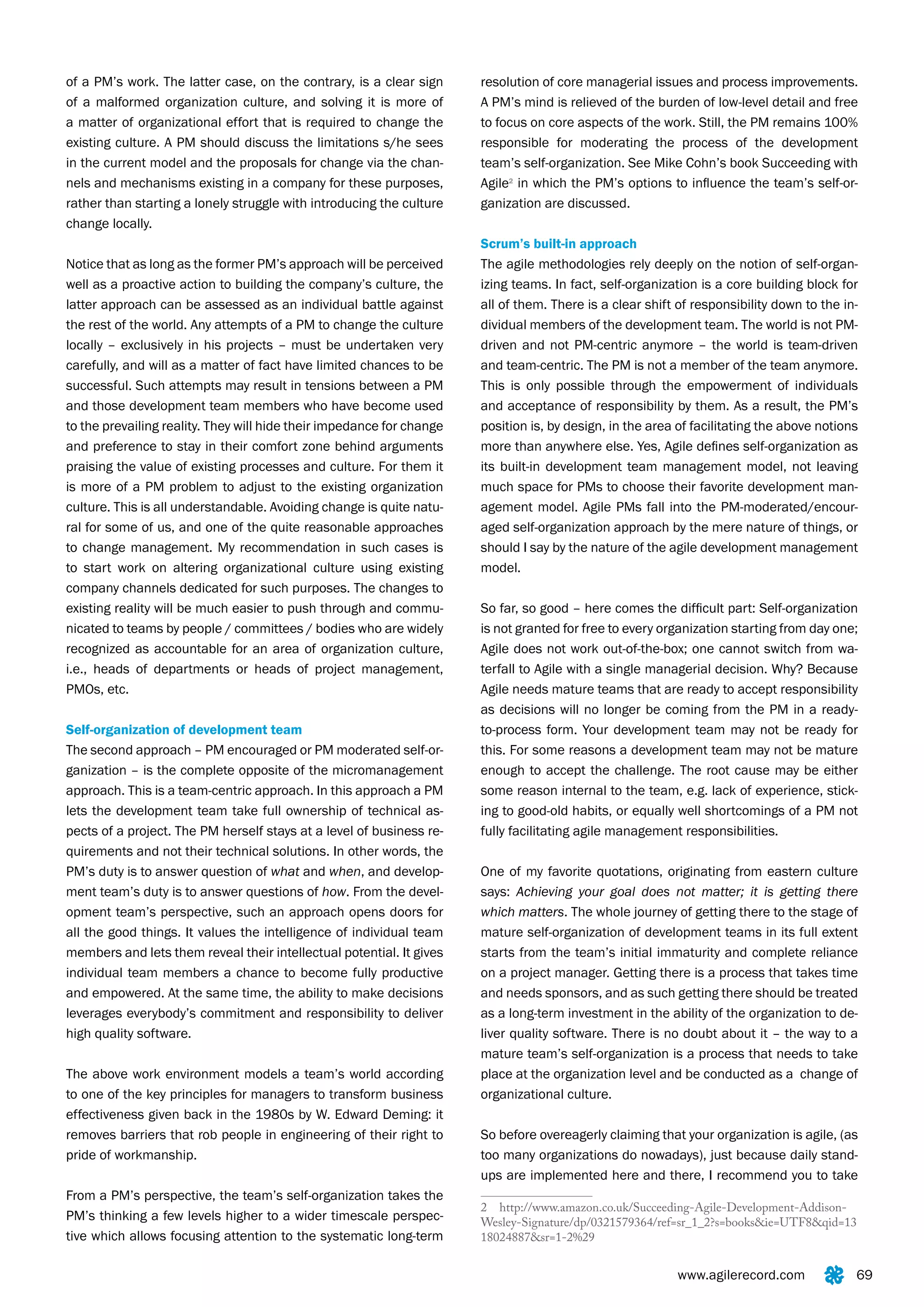 of a PM’s work. The latter case, on the contrary, is a clear sign      resolution of core managerial issues and process improvements.
of a malformed organization culture, and solving it is more of         A PM’s mind is relieved of the burden of low-level detail and free
a matter of organizational effort that is required to change the       to focus on core aspects of the work. Still, the PM remains 100%
existing culture. A PM should discuss the limitations s/he sees        responsible for moderating the process of the development
in the current model and the proposals for change via the chan-        team’s self-organization. See Mike Cohn’s book Succeeding with
nels and mechanisms existing in a company for these purposes,          Agile2 in which the PM’s options to influence the team’s self-or-
rather than starting a lonely struggle with introducing the culture    ganization are discussed.
change locally.
                                                                       Scrum’s built-in approach
Notice that as long as the former PM’s approach will be perceived      The agile methodologies rely deeply on the notion of self-organ-
well as a proactive action to building the company’s culture, the      izing teams. In fact, self-organization is a core building block for
latter approach can be assessed as an individual battle against        all of them. There is a clear shift of responsibility down to the in-
the rest of the world. Any attempts of a PM to change the culture      dividual members of the development team. The world is not PM-
locally – exclusively in his projects – must be undertaken very        driven and not PM-centric anymore – the world is team-driven
carefully, and will as a matter of fact have limited chances to be     and team-centric. The PM is not a member of the team anymore.
successful. Such attempts may result in tensions between a PM          This is only possible through the empowerment of individuals
and those development team members who have become used                and acceptance of responsibility by them. As a result, the PM’s
to the prevailing reality. They will hide their impedance for change   position is, by design, in the area of facilitating the above notions
and preference to stay in their comfort zone behind arguments          more than anywhere else. Yes, Agile defines self-organization as
praising the value of existing processes and culture. For them it      its built-in development team management model, not leaving
is more of a PM problem to adjust to the existing organization         much space for PMs to choose their favorite development man-
culture. This is all understandable. Avoiding change is quite natu-    agement model. Agile PMs fall into the PM-moderated/encour-
ral for some of us, and one of the quite reasonable approaches         aged self-organization approach by the mere nature of things, or
to change management. My recommendation in such cases is               should I say by the nature of the agile development management
to start work on altering organizational culture using existing        model.
company channels dedicated for such purposes. The changes to
existing reality will be much easier to push through and commu-        So far, so good – here comes the difficult part: Self-organization
nicated to teams by people / committees / bodies who are widely        is not granted for free to every organization starting from day one;
recognized as accountable for an area of organization culture,         Agile does not work out-of-the-box; one cannot switch from wa-
i.e., heads of departments or heads of project management,             terfall to Agile with a single managerial decision. Why? Because
PMOs, etc.                                                             Agile needs mature teams that are ready to accept responsibility
                                                                       as decisions will no longer be coming from the PM in a ready-
Self-organization of development team                                  to-process form. Your development team may not be ready for
The second approach – PM encouraged or PM moderated self-or-           this. For some reasons a development team may not be mature
ganization – is the complete opposite of the micromanagement           enough to accept the challenge. The root cause may be either
approach. This is a team-centric approach. In this approach a PM       some reason internal to the team, e.g. lack of experience, stick-
lets the development team take full ownership of technical as-         ing to good-old habits, or equally well shortcomings of a PM not
pects of a project. The PM herself stays at a level of business re-    fully facilitating agile management responsibilities.
quirements and not their technical solutions. In other words, the
PM’s duty is to answer question of what and when, and develop-         One of my favorite quotations, originating from eastern culture
ment team’s duty is to answer questions of how. From the devel-        says: Achieving your goal does not matter; it is getting there
opment team’s perspective, such an approach opens doors for            which matters. The whole journey of getting there to the stage of
all the good things. It values the intelligence of individual team     mature self-organization of development teams in its full extent
members and lets them reveal their intellectual potential. It gives    starts from the team’s initial immaturity and complete reliance
individual team members a chance to become fully productive            on a project manager. Getting there is a process that takes time
and empowered. At the same time, the ability to make decisions         and needs sponsors, and as such getting there should be treated
leverages everybody’s commitment and responsibility to deliver         as a long-term investment in the ability of the organization to de-
high quality software.                                                 liver quality software. There is no doubt about it – the way to a
                                                                       mature team’s self-organization is a process that needs to take
The above work environment models a team’s world according             place at the organization level and be conducted as a change of
to one of the key principles for managers to transform business        organizational culture.
effectiveness given back in the 1980s by W. Edward Deming: it
removes barriers that rob people in engineering of their right to      So before overeagerly claiming that your organization is agile, (as
pride of workmanship.                                                  too many organizations do nowadays), just because daily stand-
                                                                       ups are implemented here and there, I recommend you to take
From a PM’s perspective, the team’s self-organization takes the
                                                                       2 http://www.amazon.co.uk/Succeeding-Agile-Development-Addison-
PM’s thinking a few levels higher to a wider timescale perspec-        Wesley-Signature/dp/0321579364/ref=sr_1_2?s=books&ie=UTF8&qid=13
tive which allows focusing attention to the systematic long-term       18024887&sr=1-2%29


                                                                                                           www.agilerecord.com             69
 