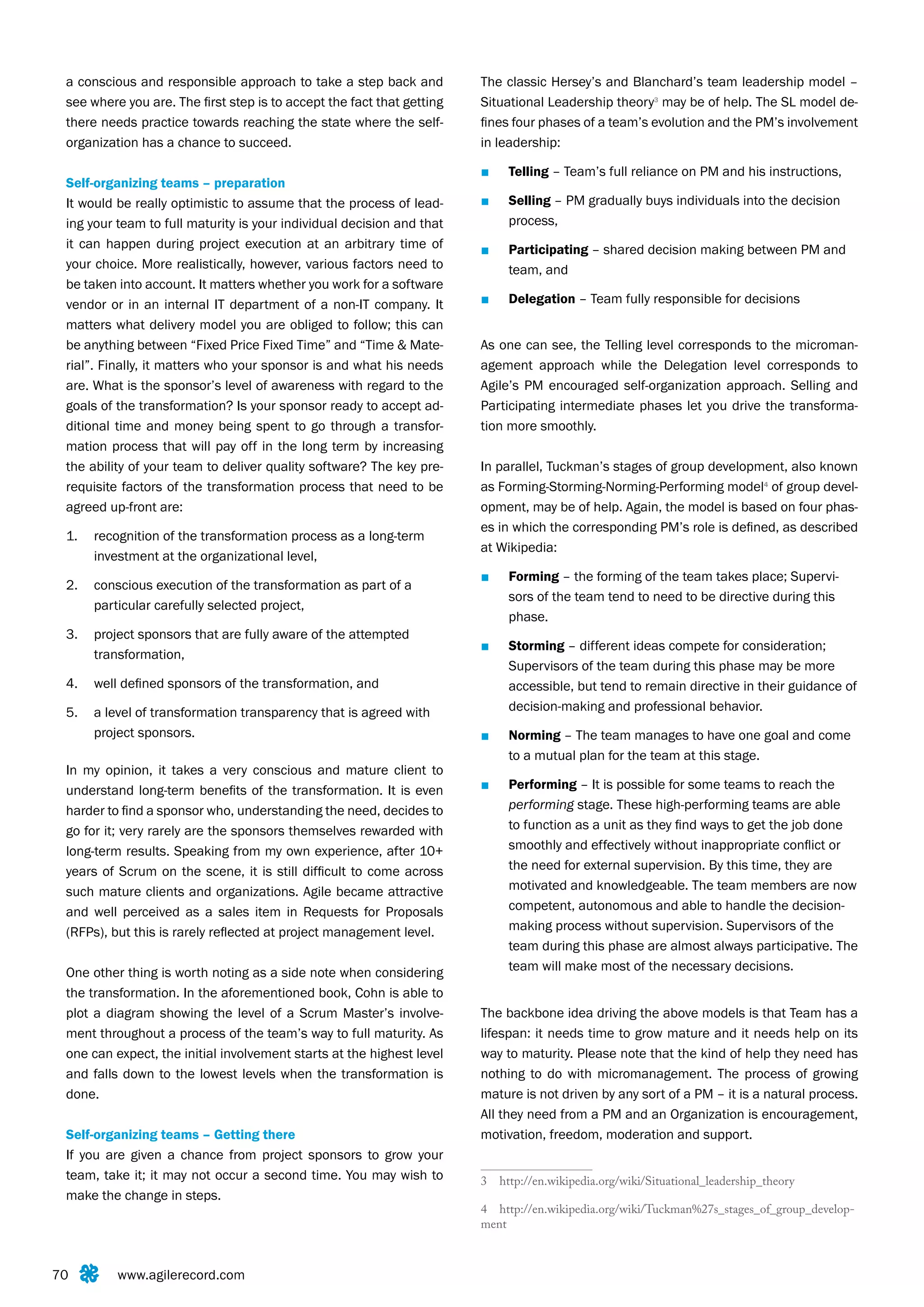 a conscious and responsible approach to take a step back and           The classic Hersey’s and Blanchard’s team leadership model –
 see where you are. The first step is to accept the fact that getting   Situational Leadership theory3 may be of help. The SL model de-
 there needs practice towards reaching the state where the self-        fines four phases of a team’s evolution and the PM’s involvement
 organization has a chance to succeed.                                  in leadership:

                                                                        ■    Telling – Team’s full reliance on PM and his instructions,
 Self-organizing teams – preparation
 It would be really optimistic to assume that the process of lead-      ■    Selling – PM gradually buys individuals into the decision
 ing your team to full maturity is your individual decision and that         process,
 it can happen during project execution at an arbitrary time of         ■    Participating – shared decision making between PM and
 your choice. More realistically, however, various factors need to           team, and
 be taken into account. It matters whether you work for a software
 vendor or in an internal IT department of a non-IT company. It         ■    Delegation – Team fully responsible for decisions
 matters what delivery model you are obliged to follow; this can
 be anything between “Fixed Price Fixed Time” and “Time & Mate-         As one can see, the Telling level corresponds to the microman-
 rial”. Finally, it matters who your sponsor is and what his needs      agement approach while the Delegation level corresponds to
 are. What is the sponsor’s level of awareness with regard to the       Agile’s PM encouraged self-organization approach. Selling and
 goals of the transformation? Is your sponsor ready to accept ad-       Participating intermediate phases let you drive the transforma-
 ditional time and money being spent to go through a transfor-          tion more smoothly.
 mation process that will pay off in the long term by increasing
 the ability of your team to deliver quality software? The key pre-     In parallel, Tuckman’s stages of group development, also known
 requisite factors of the transformation process that need to be        as Forming-Storming-Norming-Performing model4 of group devel-
 agreed up-front are:                                                   opment, may be of help. Again, the model is based on four phas-
                                                                        es in which the corresponding PM’s role is defined, as described
 1.   recognition of the transformation process as a long-term
                                                                        at Wikipedia:
      investment at the organizational level,
                                                                        ■    Forming – the forming of the team takes place; Supervi-
 2.   conscious execution of the transformation as part of a
                                                                             sors of the team tend to need to be directive during this
      particular carefully selected project,
                                                                             phase.
 3.   project sponsors that are fully aware of the attempted
                                                                        ■    Storming – different ideas compete for consideration;
      transformation,
                                                                             Supervisors of the team during this phase may be more
 4.   well defined sponsors of the transformation, and                       accessible, but tend to remain directive in their guidance of
 5.   a level of transformation transparency that is agreed with             decision-making and professional behavior.
      project sponsors.                                                 ■    Norming – The team manages to have one goal and come
                                                                             to a mutual plan for the team at this stage.
 In my opinion, it takes a very conscious and mature client to
 understand long-term benefits of the transformation. It is even        ■    Performing – It is possible for some teams to reach the
 harder to find a sponsor who, understanding the need, decides to            performing stage. These high-performing teams are able
 go for it; very rarely are the sponsors themselves rewarded with            to function as a unit as they find ways to get the job done
 long-term results. Speaking from my own experience, after 10+               smoothly and effectively without inappropriate conflict or
 years of Scrum on the scene, it is still difficult to come across           the need for external supervision. By this time, they are
 such mature clients and organizations. Agile became attractive              motivated and knowledgeable. The team members are now
 and well perceived as a sales item in Requests for Proposals                competent, autonomous and able to handle the decision-
 (RFPs), but this is rarely reflected at project management level.           making process without supervision. Supervisors of the
                                                                             team during this phase are almost always participative. The
 One other thing is worth noting as a side note when considering             team will make most of the necessary decisions.
 the transformation. In the aforementioned book, Cohn is able to
 plot a diagram showing the level of a Scrum Master’s involve-          The backbone idea driving the above models is that Team has a
 ment throughout a process of the team’s way to full maturity. As       lifespan: it needs time to grow mature and it needs help on its
 one can expect, the initial involvement starts at the highest level    way to maturity. Please note that the kind of help they need has
 and falls down to the lowest levels when the transformation is         nothing to do with micromanagement. The process of growing
 done.                                                                  mature is not driven by any sort of a PM – it is a natural process.
                                                                        All they need from a PM and an Organization is encouragement,
 Self-organizing teams – Getting there                                  motivation, freedom, moderation and support.
 If you are given a chance from project sponsors to grow your
 team, take it; it may not occur a second time. You may wish to         3   http://en.wikipedia.org/wiki/Situational_leadership_theory
 make the change in steps.
                                                                        4 http://en.wikipedia.org/wiki/Tuckman%27s_stages_of_group_develop-
                                                                        ment



70        www.agilerecord.com
 