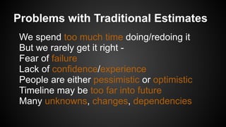 Problems with Traditional Estimates
We spend too much time doing/redoing it
But we rarely get it right -
Fear of failure
Lack of confidence/experience
People are either pessimistic or optimistic
Timeline may be too far into future
Many unknowns, changes, dependencies
 