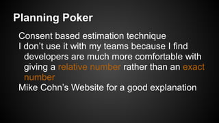 Planning Poker
Consent based estimation technique
I don’t use it with my teams because I find
developers are much more comfortable with
giving a relative number rather than an exact
number
Mike Cohn’s Website for a good explanation
 