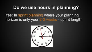 Do we use hours in planning?
Yes: In sprint planning where your planning
horizon is only your 2-3 weeks - sprint length
 