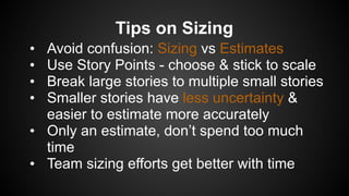 Tips on Sizing
• Avoid confusion: Sizing vs Estimates
• Use Story Points - choose & stick to scale
• Break large stories to multiple small stories
• Smaller stories have less uncertainty &
easier to estimate more accurately
• Only an estimate, don’t spend too much
time
• Team sizing efforts get better with time
 