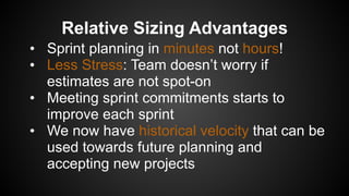 Relative Sizing Advantages
• Sprint planning in minutes not hours!
• Less Stress: Team doesn’t worry if
estimates are not spot-on
• Meeting sprint commitments starts to
improve each sprint
• We now have historical velocity that can be
used towards future planning and
accepting new projects
 
