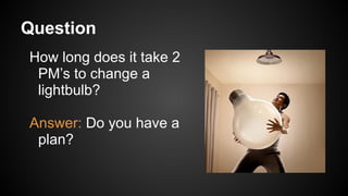Question
How long does it take 2
PM’s to change a
lightbulb?
Answer: Do you have a
plan?
 