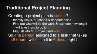 Traditional Project Planning
Creating a project plan is simple?
Identify tasks, durations & dependencies
Find out who will do the work & estimate how long it
will take them to do it
Plug all into MS Project and voila!
So one person assigned to a task that takes
48 hours, will finish it in 6 days, right?
 