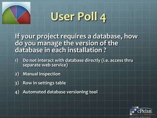 User Poll 4
If your project requires a database, how
do you manage the version of the
database in each installation ?
1) Do not interact with database directly (i.e. access thru
   separate web service)
2) Manual inspection
3) Row in settings table
4) Automated database versioning tool
 