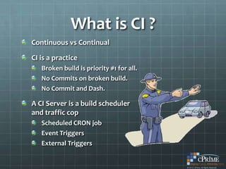 What is CI ?
Continuous vs Continual

CI is a practice
   Broken build is priority #1 for all.
   No Commits on broken build.
   No Commit and Dash.

A CI Server is a build scheduler
and traffic cop
   Scheduled CRON job
   Event Triggers
   External Triggers
 