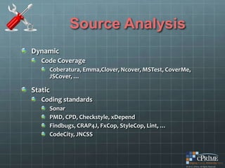 Source Analysis
Dynamic
   Code Coverage
     Coberatura, Emma,Clover, Ncover, MSTest, CoverMe,
     JSCover, …

Static
   Coding standards
     Sonar
     PMD, CPD, Checkstyle, xDepend
     Findbugs, CRAP4J, FxCop, StyleCop, Lint, …
     CodeCity, JNCSS
 
