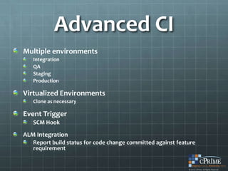 Advanced CI
Multiple environments
   Integration
   QA
   Staging
   Production

Virtualized Environments
   Clone as necessary

Event Trigger
   SCM Hook

ALM Integration
   Report build status for code change committed against feature
   requirement
 