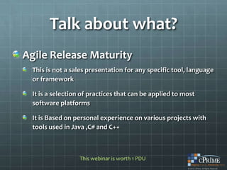 Talk about what?
Agile Release Maturity
  This is not a sales presentation for any specific tool, language
  or framework

  It is a selection of practices that can be applied to most
  software platforms

  It is Based on personal experience on various projects with
  tools used in Java ,C# and C++



                  This webinar is worth 1 PDU
 