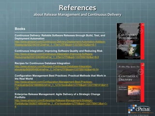 References
                     about Release Management and Continuous Delivery


Books
---------------------------------------------------------------------------------------------------------
Continuous Delivery: Reliable Software Releases through Build, Test, and
Deployment Automation
http://www.amazon.com/Continuous-Delivery-Deployment-Automation-Addison-
Wesley/dp/0321601912/ref=sr_1_1?ie=UTF8&qid=1337550162&sr=8-1

Continuous Integration: Improving Software Quality and Reducing Risk
http://www.amazon.com/Continuous-Integration-Improving-Software-
Reducing/dp/0321336380/ref=sr_1_3?ie=UTF8&qid=1337550162&sr=8-3

Recipes for Continuous Database Integration
http://www.amazon.com/Recipes-Continuous-Database-Integration-
ebook/dp/B000RH0EI4/ref=sr_1_14?ie=UTF8&qid=1337550162&sr=8-14

Configuration Management Best Practices: Practical Methods that Work in
the Real World
http://www.amazon.com/Configuration-Management-Best-Practices-
Practical/dp/0321685865/ref=sr_1_12?s=books&ie=UTF8&qid=1337799141&sr=1
-12

Enterprise Release Management: Agile Delivery of a Strategic Change
Portfolio
http://www.amazon.com/Enterprise-Release-Management-Strategic-
Portfolio/dp/1608071685/ref=sr_1_4?s=books&ie=UTF8&qid=1337799413&sr=1-
4
 