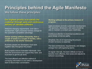 Principles behind the Agile Manifesto
We follow these principles:

Our highest priority is to satisfy the              Working software is the primary measure of
customer through early and continuous               progress.
delivery of valuable software.
                                                    Agile processes promote sustainable development.
Welcome changing requirements, even late in         The sponsors, developers, and users should be
development. Agile processes harness change for     able to maintain a constant pace indefinitely.
the customer's competitive advantage.
                                                    Continuous attention to technical excellence and
Deliver working software frequently, from a         good design enhances agility.
couple of weeks to a couple of months, with a
preference to the shorter timescale.                Simplicity--the art of maximizing the amount
                                                    of work not done--is essential.
Business people and developers must work
together daily throughout the project.              The best architectures, requirements, and designs
                                                    emerge from self-organizing teams.
Build projects around motivated individuals. Give
them the environment and support they need, and     At regular intervals, the team reflects on how to
trust them to get the job done.                     become more effective, then tunes and adjusts its
                                                    behavior accordingly.
The most efficient and effective method of
conveying information to and within a development
team is face-to-face conversation.
 