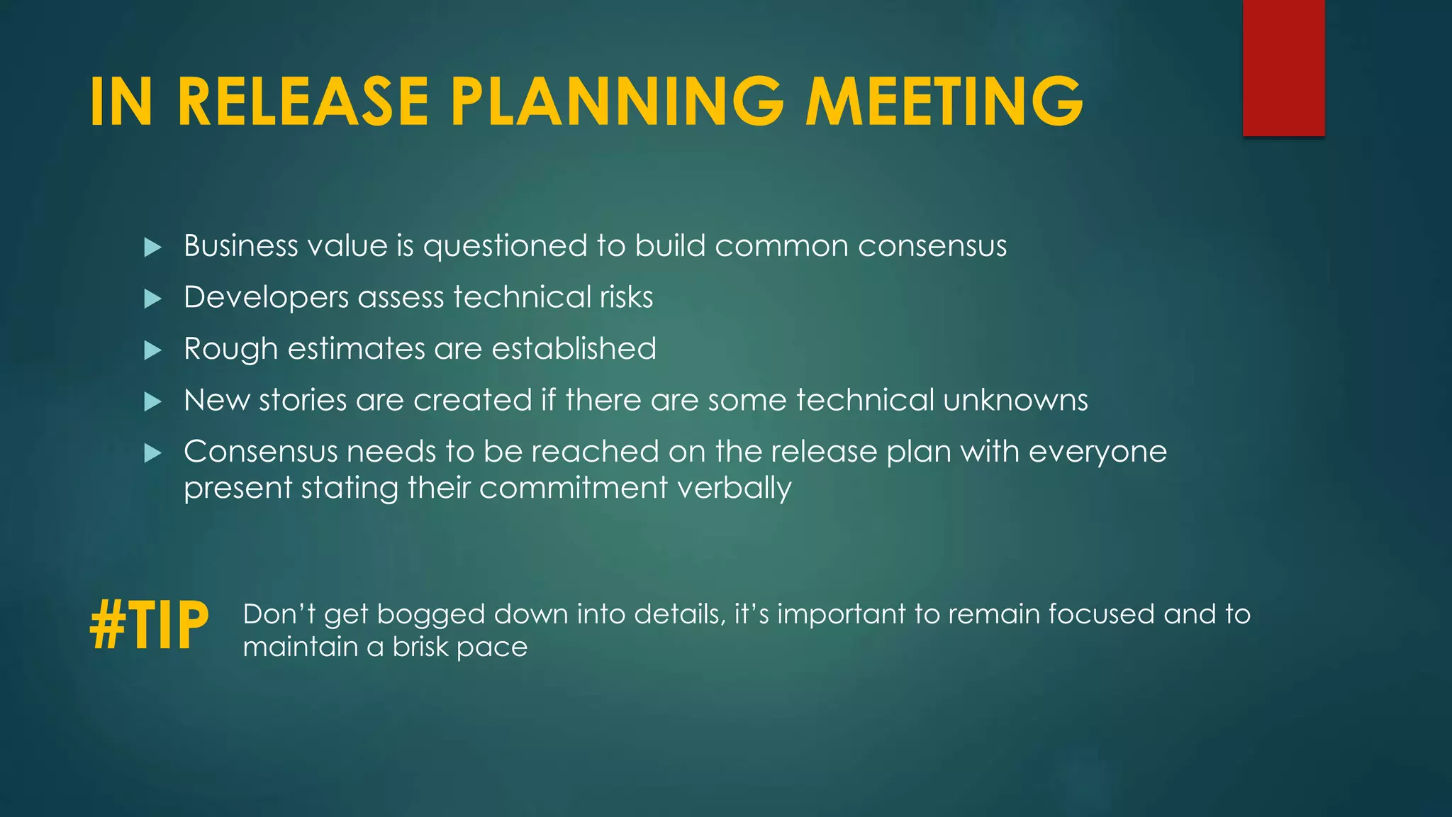 IN RELEASE PLANNING MEETING
 Business value is questioned to build common consensus
 Developers assess technical risks
 Rough estimates are established
 New stories are created if there are some technical unknowns
 Consensus needs to be reached on the release plan with everyone
present stating their commitment verbally
#TIP Don’t get bogged down into details, it’s important to remain focused and to
maintain a brisk pace
 