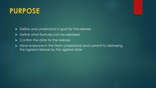 PURPOSE
 Define and understand a goal for the release
 Define what features can be released
 Confirm the date for the release
 Have everyone in the team understand and commit to delivering
the agreed release by the agreed date
 