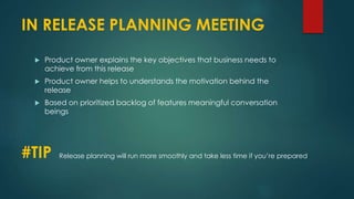IN RELEASE PLANNING MEETING
 Product owner explains the key objectives that business needs to
achieve from this release
 Product owner helps to understands the motivation behind the
release
 Based on prioritized backlog of features meaningful conversation
beings
#TIP Release planning will run more smoothly and take less time if you’re prepared
 