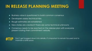 IN RELEASE PLANNING MEETING
 Business value is questioned to build common consensus
 Developers assess technical risks
 Rough estimates are established
 New stories are created if there are some technical unknowns
 Consensus needs to be reached on the release plan with everyone
present stating their commitment verbally
#TIP Don’t get bogged down into details, it’s important to remain focused and to
maintain a brisk pace
 