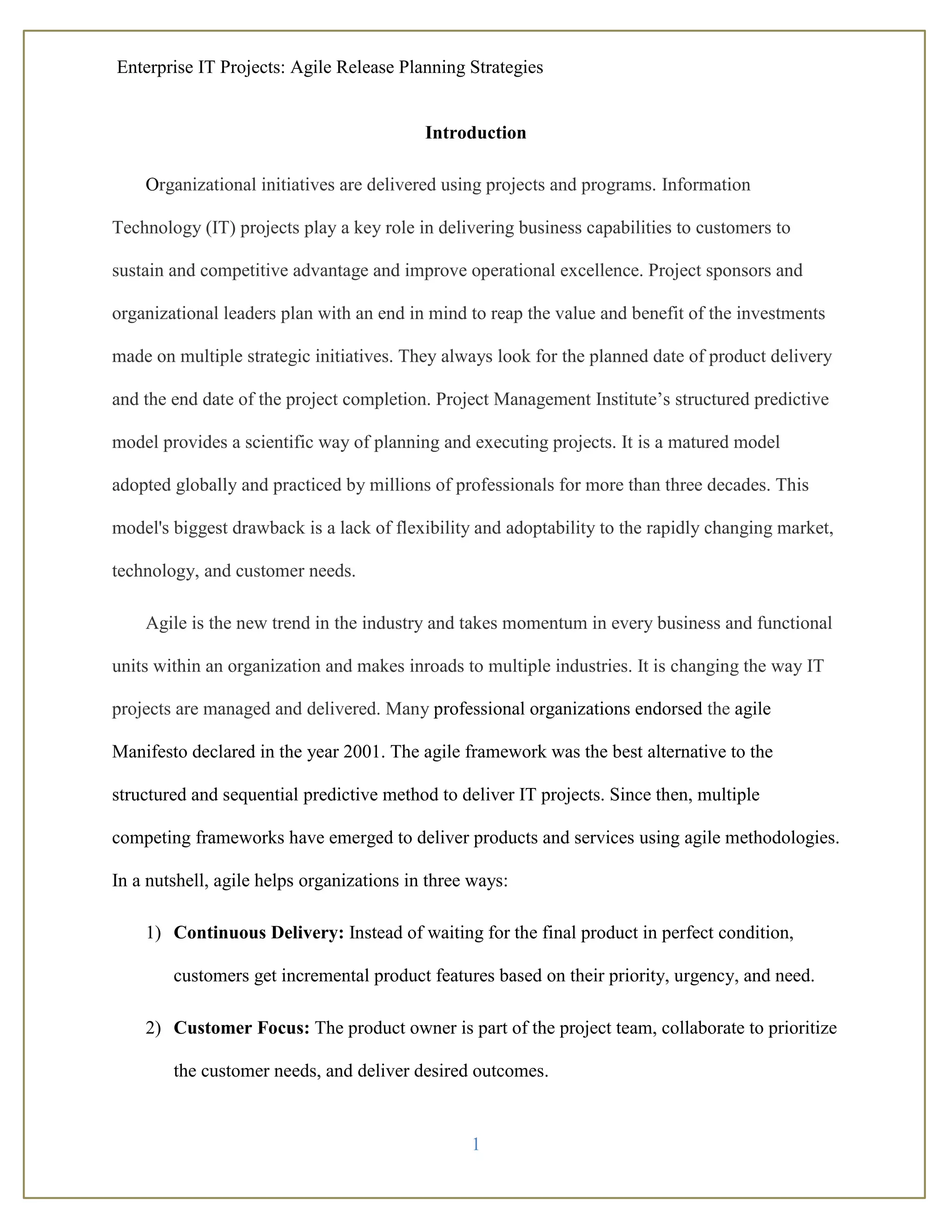 Enterprise IT Projects: Agile Release Planning Strategies
1
Introduction
Organizational initiatives are delivered using projects and programs. Information
Technology (IT) projects play a key role in delivering business capabilities to customers to
sustain and competitive advantage and improve operational excellence. Project sponsors and
organizational leaders plan with an end in mind to reap the value and benefit of the investments
made on multiple strategic initiatives. They always look for the planned date of product delivery
and the end date of the project completion. Project Management Institute’s structured predictive
model provides a scientific way of planning and executing projects. It is a matured model
adopted globally and practiced by millions of professionals for more than three decades. This
model's biggest drawback is a lack of flexibility and adoptability to the rapidly changing market,
technology, and customer needs.
Agile is the new trend in the industry and takes momentum in every business and functional
units within an organization and makes inroads to multiple industries. It is changing the way IT
projects are managed and delivered. Many professional organizations endorsed the agile
Manifesto declared in the year 2001. The agile framework was the best alternative to the
structured and sequential predictive method to deliver IT projects. Since then, multiple
competing frameworks have emerged to deliver products and services using agile methodologies.
In a nutshell, agile helps organizations in three ways:
1) Continuous Delivery: Instead of waiting for the final product in perfect condition,
customers get incremental product features based on their priority, urgency, and need.
2) Customer Focus: The product owner is part of the project team, collaborate to prioritize
the customer needs, and deliver desired outcomes.
 