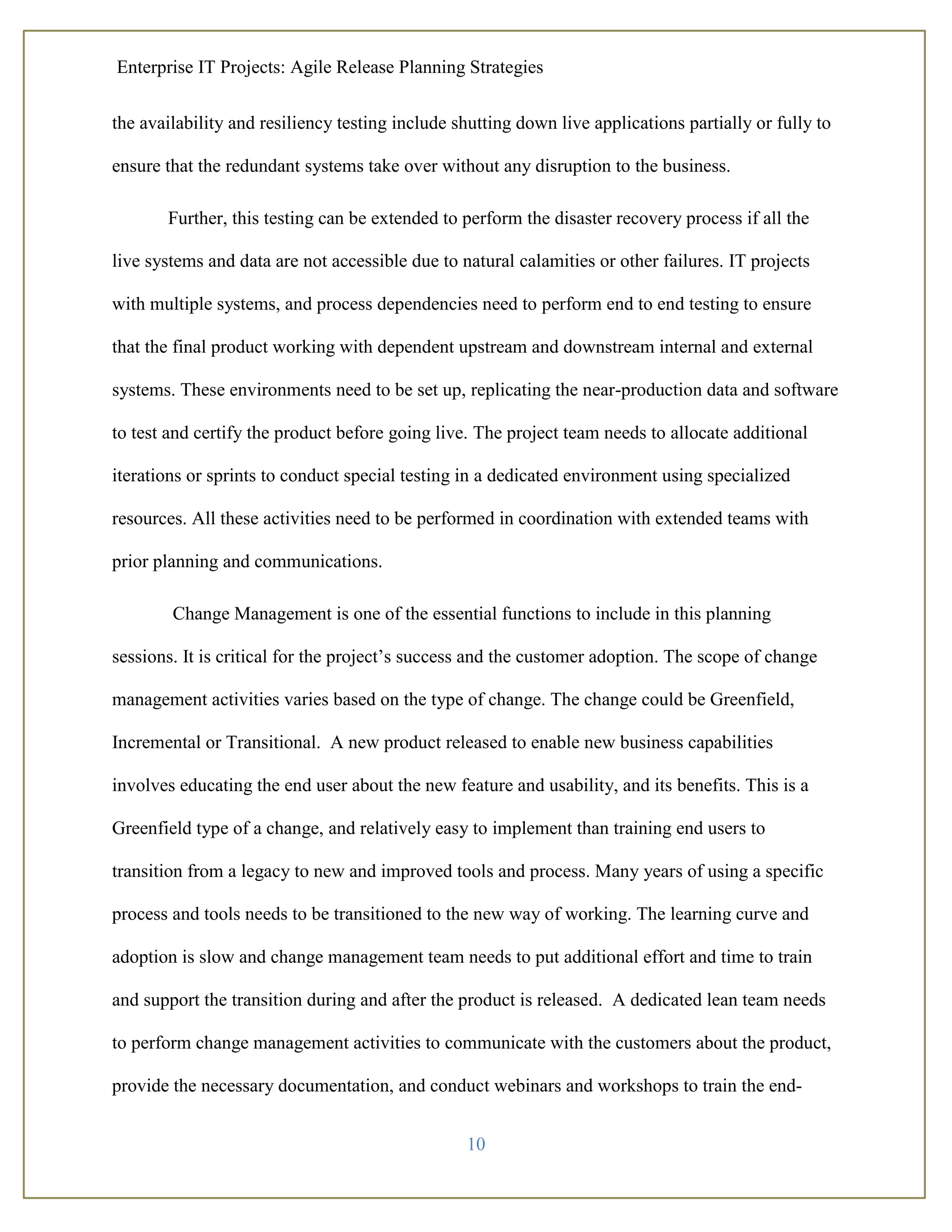 Enterprise IT Projects: Agile Release Planning Strategies
10
the availability and resiliency testing include shutting down live applications partially or fully to
ensure that the redundant systems take over without any disruption to the business.
Further, this testing can be extended to perform the disaster recovery process if all the
live systems and data are not accessible due to natural calamities or other failures. IT projects
with multiple systems, and process dependencies need to perform end to end testing to ensure
that the final product working with dependent upstream and downstream internal and external
systems. These environments need to be set up, replicating the near-production data and software
to test and certify the product before going live. The project team needs to allocate additional
iterations or sprints to conduct special testing in a dedicated environment using specialized
resources. All these activities need to be performed in coordination with extended teams with
prior planning and communications.
Change Management is one of the essential functions to include in this planning
sessions. It is critical for the project’s success and the customer adoption. The scope of change
management activities varies based on the type of change. The change could be Greenfield,
Incremental or Transitional. A new product released to enable new business capabilities
involves educating the end user about the new feature and usability, and its benefits. This is a
Greenfield type of a change, and relatively easy to implement than training end users to
transition from a legacy to new and improved tools and process. Many years of using a specific
process and tools needs to be transitioned to the new way of working. The learning curve and
adoption is slow and change management team needs to put additional effort and time to train
and support the transition during and after the product is released. A dedicated lean team needs
to perform change management activities to communicate with the customers about the product,
provide the necessary documentation, and conduct webinars and workshops to train the end-
 