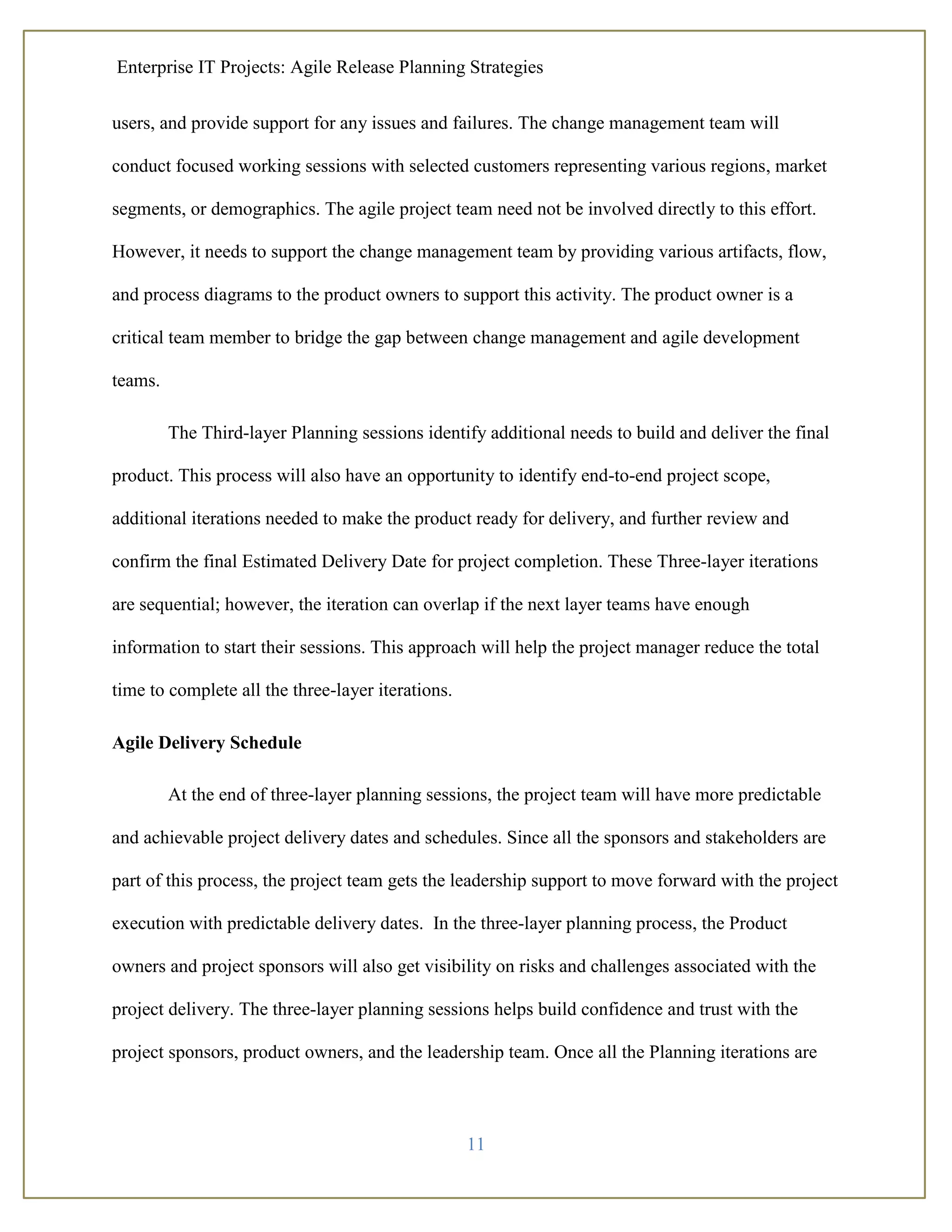 Enterprise IT Projects: Agile Release Planning Strategies
11
users, and provide support for any issues and failures. The change management team will
conduct focused working sessions with selected customers representing various regions, market
segments, or demographics. The agile project team need not be involved directly to this effort.
However, it needs to support the change management team by providing various artifacts, flow,
and process diagrams to the product owners to support this activity. The product owner is a
critical team member to bridge the gap between change management and agile development
teams.
The Third-layer Planning sessions identify additional needs to build and deliver the final
product. This process will also have an opportunity to identify end-to-end project scope,
additional iterations needed to make the product ready for delivery, and further review and
confirm the final Estimated Delivery Date for project completion. These Three-layer iterations
are sequential; however, the iteration can overlap if the next layer teams have enough
information to start their sessions. This approach will help the project manager reduce the total
time to complete all the three-layer iterations.
Agile Delivery Schedule
At the end of three-layer planning sessions, the project team will have more predictable
and achievable project delivery dates and schedules. Since all the sponsors and stakeholders are
part of this process, the project team gets the leadership support to move forward with the project
execution with predictable delivery dates. In the three-layer planning process, the Product
owners and project sponsors will also get visibility on risks and challenges associated with the
project delivery. The three-layer planning sessions helps build confidence and trust with the
project sponsors, product owners, and the leadership team. Once all the Planning iterations are
 