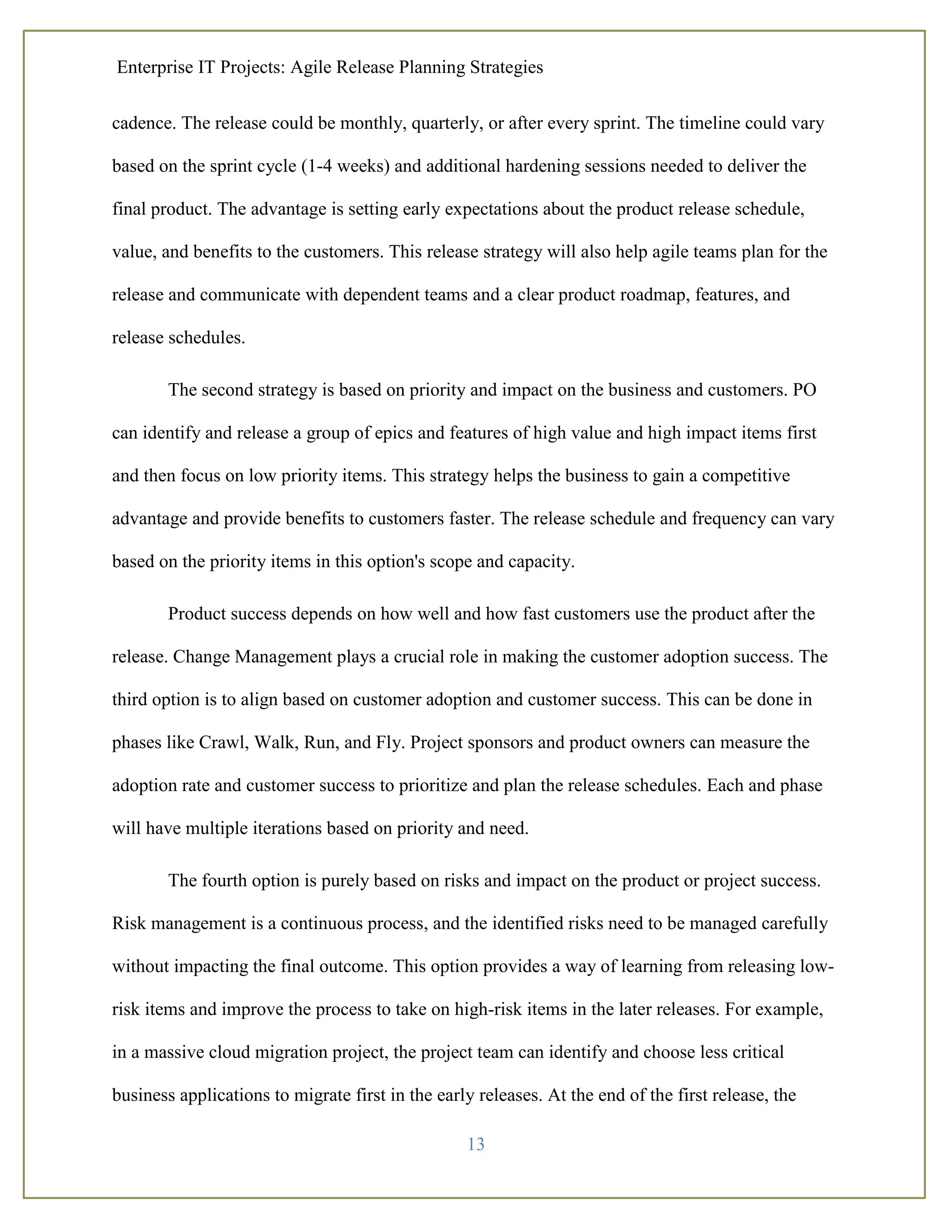 Enterprise IT Projects: Agile Release Planning Strategies
13
cadence. The release could be monthly, quarterly, or after every sprint. The timeline could vary
based on the sprint cycle (1-4 weeks) and additional hardening sessions needed to deliver the
final product. The advantage is setting early expectations about the product release schedule,
value, and benefits to the customers. This release strategy will also help agile teams plan for the
release and communicate with dependent teams and a clear product roadmap, features, and
release schedules.
The second strategy is based on priority and impact on the business and customers. PO
can identify and release a group of epics and features of high value and high impact items first
and then focus on low priority items. This strategy helps the business to gain a competitive
advantage and provide benefits to customers faster. The release schedule and frequency can vary
based on the priority items in this option's scope and capacity.
Product success depends on how well and how fast customers use the product after the
release. Change Management plays a crucial role in making the customer adoption success. The
third option is to align based on customer adoption and customer success. This can be done in
phases like Crawl, Walk, Run, and Fly. Project sponsors and product owners can measure the
adoption rate and customer success to prioritize and plan the release schedules. Each and phase
will have multiple iterations based on priority and need.
The fourth option is purely based on risks and impact on the product or project success.
Risk management is a continuous process, and the identified risks need to be managed carefully
without impacting the final outcome. This option provides a way of learning from releasing low-
risk items and improve the process to take on high-risk items in the later releases. For example,
in a massive cloud migration project, the project team can identify and choose less critical
business applications to migrate first in the early releases. At the end of the first release, the
 