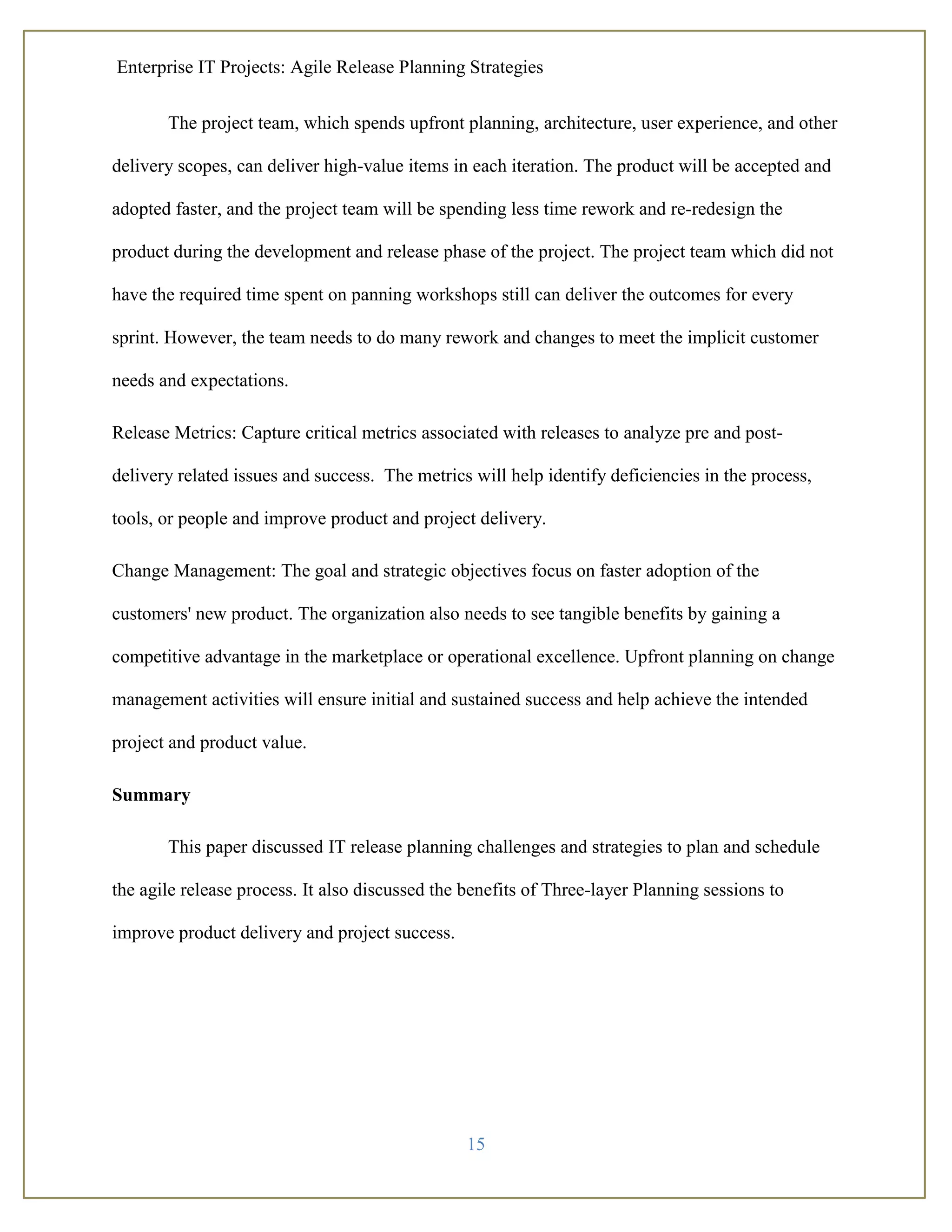 Enterprise IT Projects: Agile Release Planning Strategies
15
The project team, which spends upfront planning, architecture, user experience, and other
delivery scopes, can deliver high-value items in each iteration. The product will be accepted and
adopted faster, and the project team will be spending less time rework and re-redesign the
product during the development and release phase of the project. The project team which did not
have the required time spent on panning workshops still can deliver the outcomes for every
sprint. However, the team needs to do many rework and changes to meet the implicit customer
needs and expectations.
Release Metrics: Capture critical metrics associated with releases to analyze pre and post-
delivery related issues and success. The metrics will help identify deficiencies in the process,
tools, or people and improve product and project delivery.
Change Management: The goal and strategic objectives focus on faster adoption of the
customers' new product. The organization also needs to see tangible benefits by gaining a
competitive advantage in the marketplace or operational excellence. Upfront planning on change
management activities will ensure initial and sustained success and help achieve the intended
project and product value.
Summary
This paper discussed IT release planning challenges and strategies to plan and schedule
the agile release process. It also discussed the benefits of Three-layer Planning sessions to
improve product delivery and project success.
 