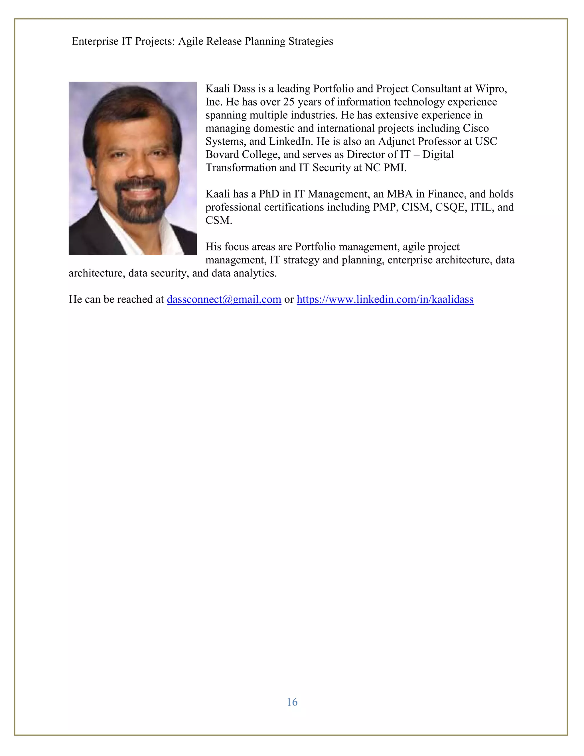Enterprise IT Projects: Agile Release Planning Strategies
16
Kaali Dass is a leading Portfolio and Project Consultant at Wipro,
Inc. He has over 25 years of information technology experience
spanning multiple industries. He has extensive experience in
managing domestic and international projects including Cisco
Systems, and LinkedIn. He is also an Adjunct Professor at USC
Bovard College, and serves as Director of IT – Digital
Transformation and IT Security at NC PMI.
Kaali has a PhD in IT Management, an MBA in Finance, and holds
professional certifications including PMP, CISM, CSQE, ITIL, and
CSM.
His focus areas are Portfolio management, agile project
management, IT strategy and planning, enterprise architecture, data
architecture, data security, and data analytics.
He can be reached at dassconnect@gmail.com or https://www.linkedin.com/in/kaalidass
 