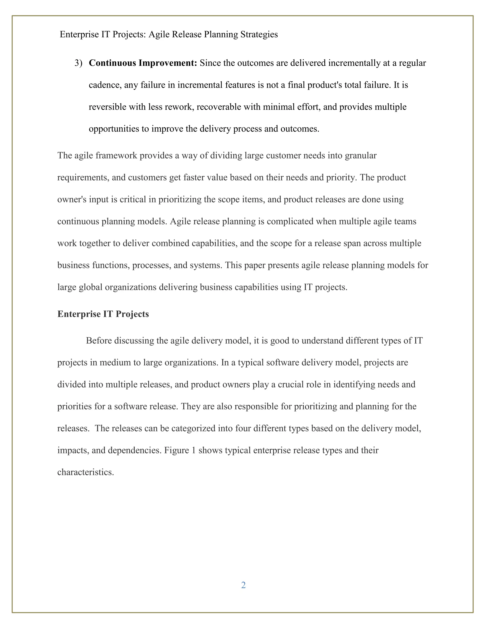 Enterprise IT Projects: Agile Release Planning Strategies
2
3) Continuous Improvement: Since the outcomes are delivered incrementally at a regular
cadence, any failure in incremental features is not a final product's total failure. It is
reversible with less rework, recoverable with minimal effort, and provides multiple
opportunities to improve the delivery process and outcomes.
The agile framework provides a way of dividing large customer needs into granular
requirements, and customers get faster value based on their needs and priority. The product
owner's input is critical in prioritizing the scope items, and product releases are done using
continuous planning models. Agile release planning is complicated when multiple agile teams
work together to deliver combined capabilities, and the scope for a release span across multiple
business functions, processes, and systems. This paper presents agile release planning models for
large global organizations delivering business capabilities using IT projects.
Enterprise IT Projects
Before discussing the agile delivery model, it is good to understand different types of IT
projects in medium to large organizations. In a typical software delivery model, projects are
divided into multiple releases, and product owners play a crucial role in identifying needs and
priorities for a software release. They are also responsible for prioritizing and planning for the
releases. The releases can be categorized into four different types based on the delivery model,
impacts, and dependencies. Figure 1 shows typical enterprise release types and their
characteristics.
 