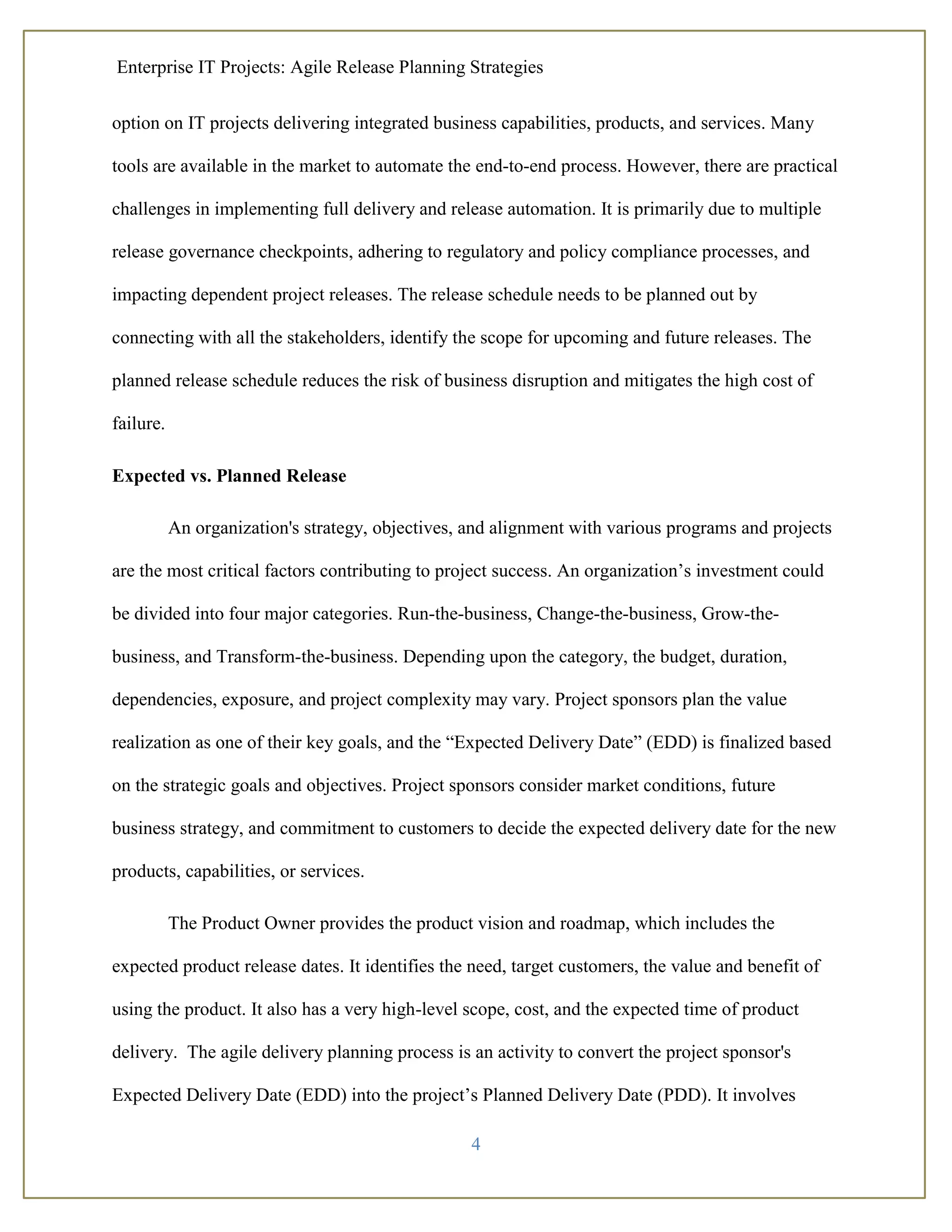 Enterprise IT Projects: Agile Release Planning Strategies
4
option on IT projects delivering integrated business capabilities, products, and services. Many
tools are available in the market to automate the end-to-end process. However, there are practical
challenges in implementing full delivery and release automation. It is primarily due to multiple
release governance checkpoints, adhering to regulatory and policy compliance processes, and
impacting dependent project releases. The release schedule needs to be planned out by
connecting with all the stakeholders, identify the scope for upcoming and future releases. The
planned release schedule reduces the risk of business disruption and mitigates the high cost of
failure.
Expected vs. Planned Release
An organization's strategy, objectives, and alignment with various programs and projects
are the most critical factors contributing to project success. An organization’s investment could
be divided into four major categories. Run-the-business, Change-the-business, Grow-the-
business, and Transform-the-business. Depending upon the category, the budget, duration,
dependencies, exposure, and project complexity may vary. Project sponsors plan the value
realization as one of their key goals, and the “Expected Delivery Date” (EDD) is finalized based
on the strategic goals and objectives. Project sponsors consider market conditions, future
business strategy, and commitment to customers to decide the expected delivery date for the new
products, capabilities, or services.
The Product Owner provides the product vision and roadmap, which includes the
expected product release dates. It identifies the need, target customers, the value and benefit of
using the product. It also has a very high-level scope, cost, and the expected time of product
delivery. The agile delivery planning process is an activity to convert the project sponsor's
Expected Delivery Date (EDD) into the project’s Planned Delivery Date (PDD). It involves
 