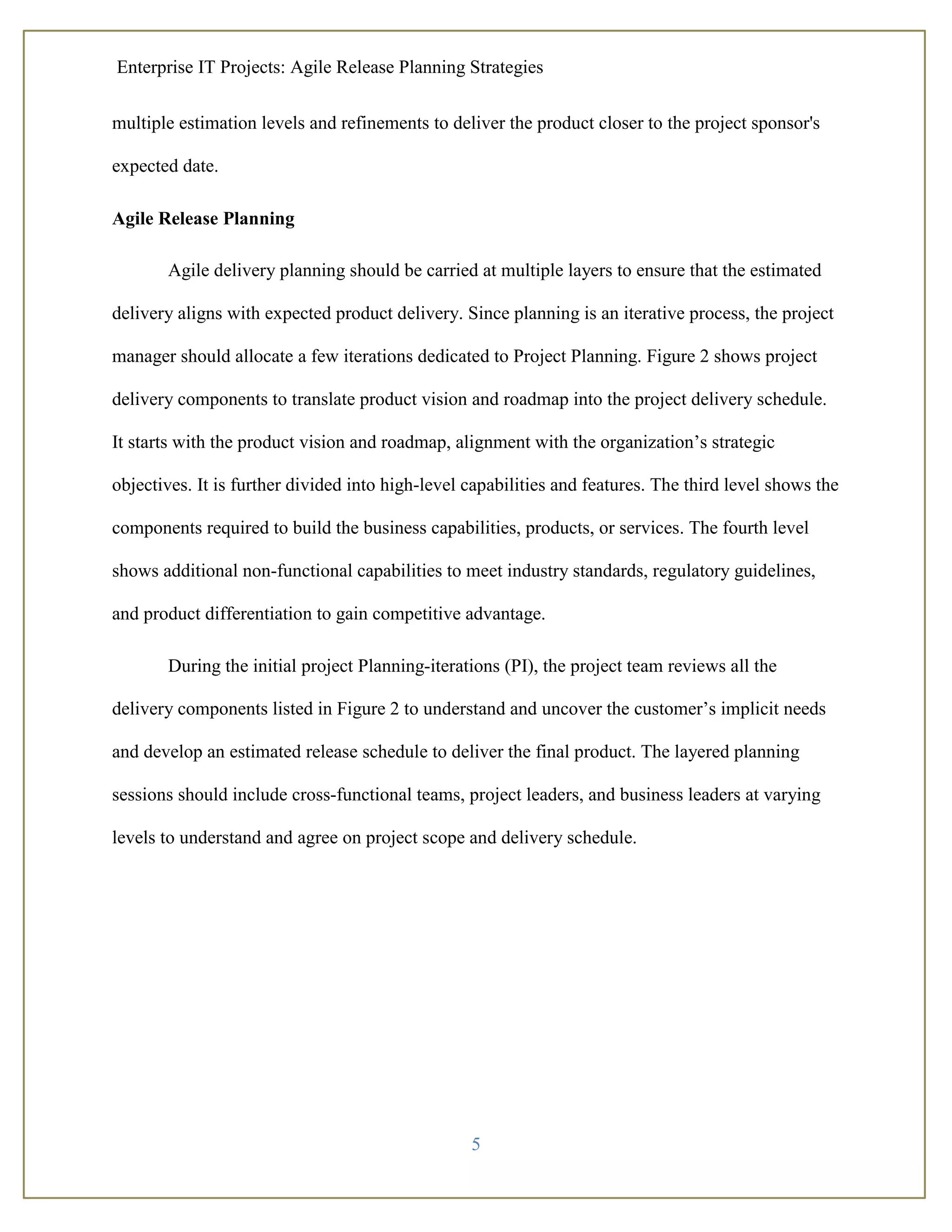 Enterprise IT Projects: Agile Release Planning Strategies
5
multiple estimation levels and refinements to deliver the product closer to the project sponsor's
expected date.
Agile Release Planning
Agile delivery planning should be carried at multiple layers to ensure that the estimated
delivery aligns with expected product delivery. Since planning is an iterative process, the project
manager should allocate a few iterations dedicated to Project Planning. Figure 2 shows project
delivery components to translate product vision and roadmap into the project delivery schedule.
It starts with the product vision and roadmap, alignment with the organization’s strategic
objectives. It is further divided into high-level capabilities and features. The third level shows the
components required to build the business capabilities, products, or services. The fourth level
shows additional non-functional capabilities to meet industry standards, regulatory guidelines,
and product differentiation to gain competitive advantage.
During the initial project Planning-iterations (PI), the project team reviews all the
delivery components listed in Figure 2 to understand and uncover the customer’s implicit needs
and develop an estimated release schedule to deliver the final product. The layered planning
sessions should include cross-functional teams, project leaders, and business leaders at varying
levels to understand and agree on project scope and delivery schedule.
 