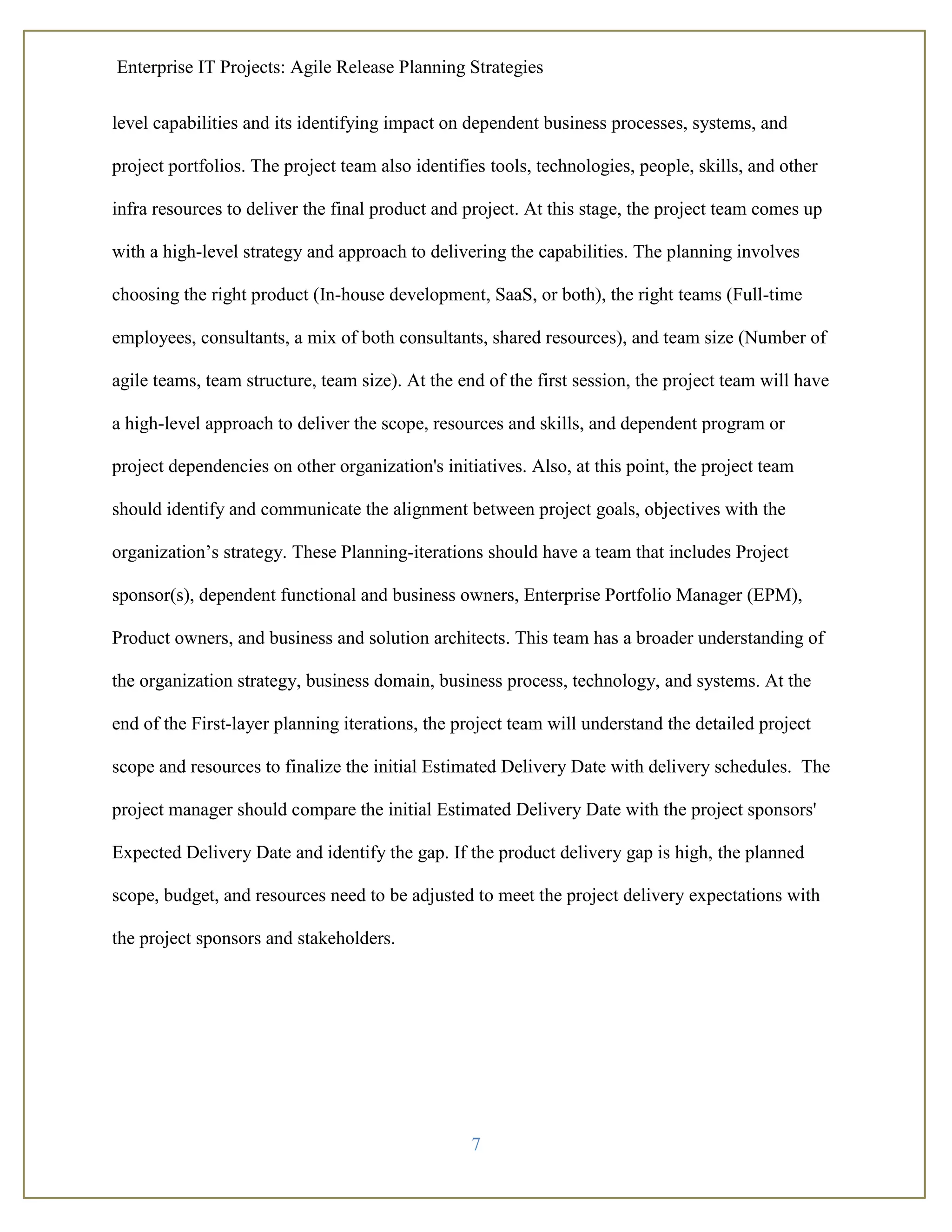 Enterprise IT Projects: Agile Release Planning Strategies
7
level capabilities and its identifying impact on dependent business processes, systems, and
project portfolios. The project team also identifies tools, technologies, people, skills, and other
infra resources to deliver the final product and project. At this stage, the project team comes up
with a high-level strategy and approach to delivering the capabilities. The planning involves
choosing the right product (In-house development, SaaS, or both), the right teams (Full-time
employees, consultants, a mix of both consultants, shared resources), and team size (Number of
agile teams, team structure, team size). At the end of the first session, the project team will have
a high-level approach to deliver the scope, resources and skills, and dependent program or
project dependencies on other organization's initiatives. Also, at this point, the project team
should identify and communicate the alignment between project goals, objectives with the
organization’s strategy. These Planning-iterations should have a team that includes Project
sponsor(s), dependent functional and business owners, Enterprise Portfolio Manager (EPM),
Product owners, and business and solution architects. This team has a broader understanding of
the organization strategy, business domain, business process, technology, and systems. At the
end of the First-layer planning iterations, the project team will understand the detailed project
scope and resources to finalize the initial Estimated Delivery Date with delivery schedules. The
project manager should compare the initial Estimated Delivery Date with the project sponsors'
Expected Delivery Date and identify the gap. If the product delivery gap is high, the planned
scope, budget, and resources need to be adjusted to meet the project delivery expectations with
the project sponsors and stakeholders.
 