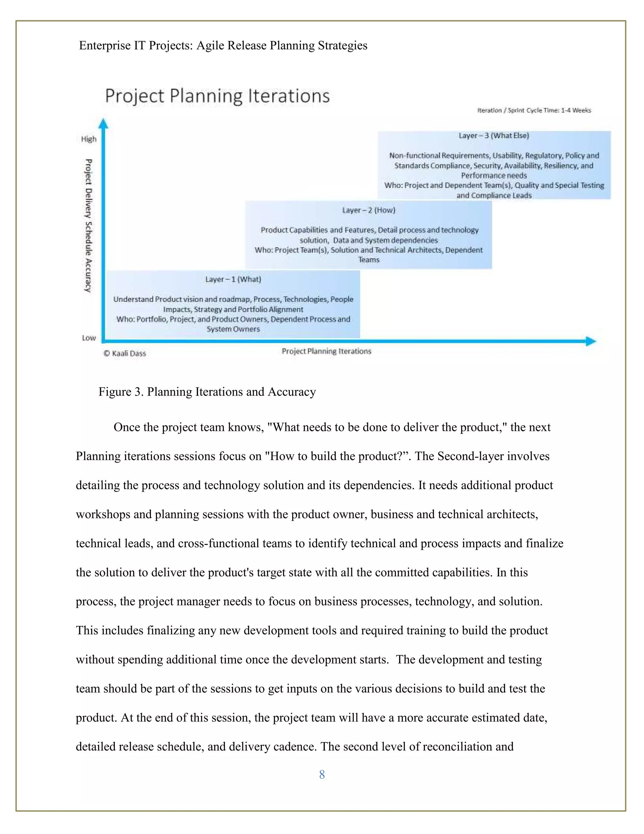 Enterprise IT Projects: Agile Release Planning Strategies
8
Figure 3. Planning Iterations and Accuracy
Once the project team knows, "What needs to be done to deliver the product," the next
Planning iterations sessions focus on "How to build the product?”. The Second-layer involves
detailing the process and technology solution and its dependencies. It needs additional product
workshops and planning sessions with the product owner, business and technical architects,
technical leads, and cross-functional teams to identify technical and process impacts and finalize
the solution to deliver the product's target state with all the committed capabilities. In this
process, the project manager needs to focus on business processes, technology, and solution.
This includes finalizing any new development tools and required training to build the product
without spending additional time once the development starts. The development and testing
team should be part of the sessions to get inputs on the various decisions to build and test the
product. At the end of this session, the project team will have a more accurate estimated date,
detailed release schedule, and delivery cadence. The second level of reconciliation and
 