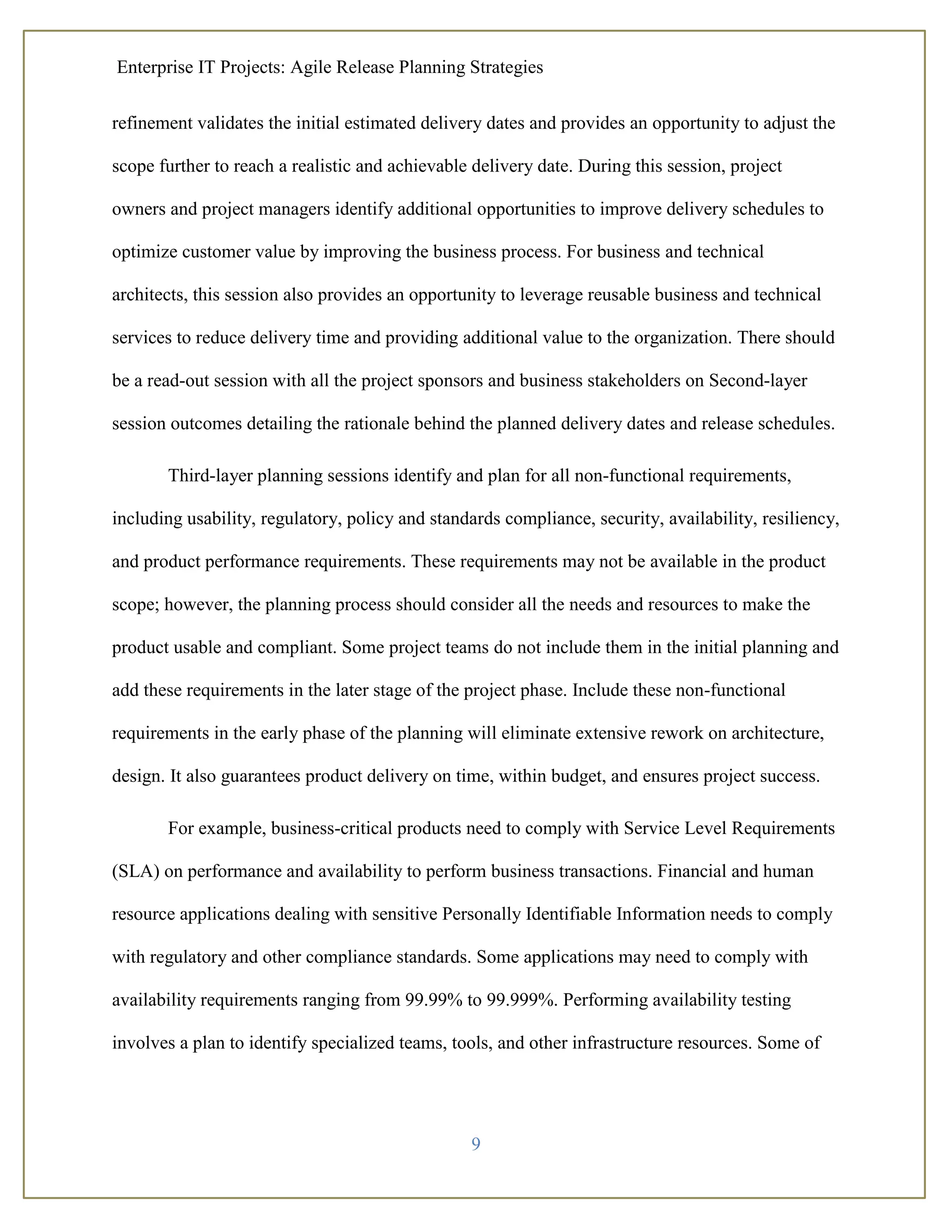 Enterprise IT Projects: Agile Release Planning Strategies
9
refinement validates the initial estimated delivery dates and provides an opportunity to adjust the
scope further to reach a realistic and achievable delivery date. During this session, project
owners and project managers identify additional opportunities to improve delivery schedules to
optimize customer value by improving the business process. For business and technical
architects, this session also provides an opportunity to leverage reusable business and technical
services to reduce delivery time and providing additional value to the organization. There should
be a read-out session with all the project sponsors and business stakeholders on Second-layer
session outcomes detailing the rationale behind the planned delivery dates and release schedules.
Third-layer planning sessions identify and plan for all non-functional requirements,
including usability, regulatory, policy and standards compliance, security, availability, resiliency,
and product performance requirements. These requirements may not be available in the product
scope; however, the planning process should consider all the needs and resources to make the
product usable and compliant. Some project teams do not include them in the initial planning and
add these requirements in the later stage of the project phase. Include these non-functional
requirements in the early phase of the planning will eliminate extensive rework on architecture,
design. It also guarantees product delivery on time, within budget, and ensures project success.
For example, business-critical products need to comply with Service Level Requirements
(SLA) on performance and availability to perform business transactions. Financial and human
resource applications dealing with sensitive Personally Identifiable Information needs to comply
with regulatory and other compliance standards. Some applications may need to comply with
availability requirements ranging from 99.99% to 99.999%. Performing availability testing
involves a plan to identify specialized teams, tools, and other infrastructure resources. Some of
 