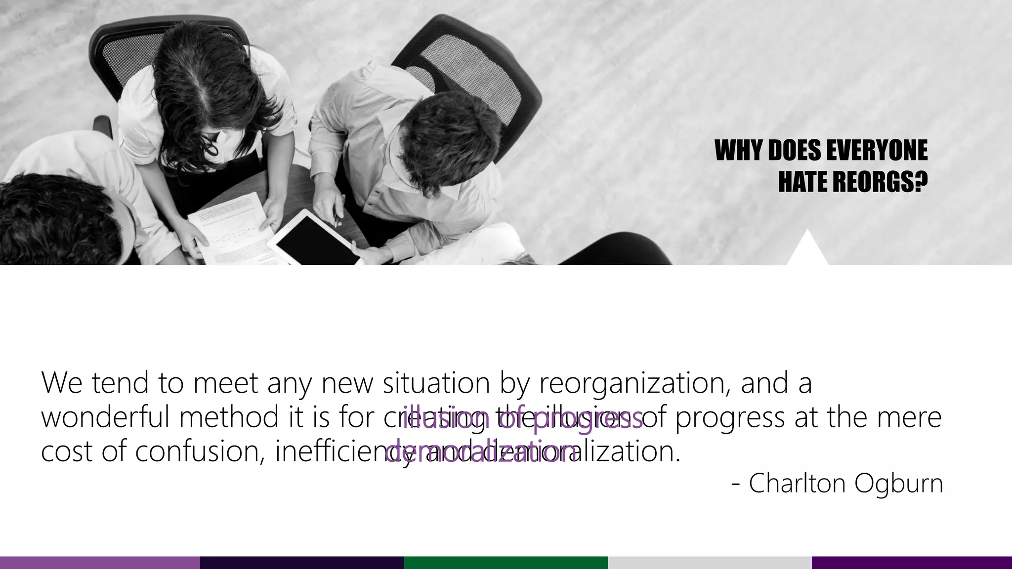 We tend to meet any new situation by reorganization, and a
wonderful method it is for creating the illusion of progress at the mere
cost of confusion, inefficiency and demoralization.
- Charlton Ogburn
WHY DOES EVERYONE
HATE REORGS?
illusion of progress
demoralization
 