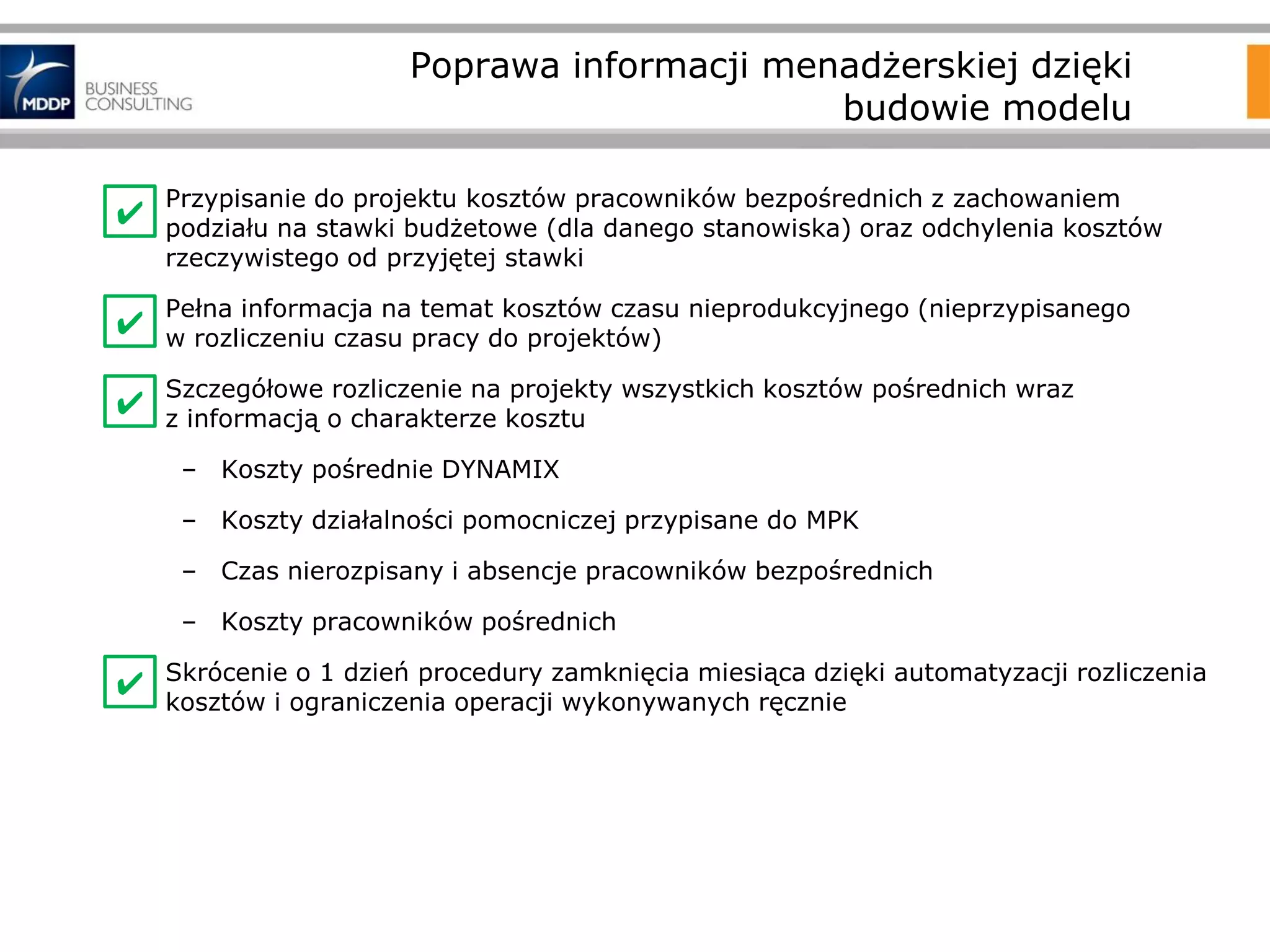 Poprawa informacji menadżerskiej dzięki
budowie modelu
•

Przypisanie do projektu kosztów pracowników bezpośrednich z zachowaniem
podziału na stawki budżetowe (dla danego stanowiska) oraz odchylenia kosztów
rzeczywistego od przyjętej stawki

•

Pełna informacja na temat kosztów czasu nieprodukcyjnego (nieprzypisanego
w rozliczeniu czasu pracy do projektów)

•

Szczegółowe rozliczenie na projekty wszystkich kosztów pośrednich wraz
z informacją o charakterze kosztu

✔
✔
✔

– Koszty pośrednie DYNAMIX
– Koszty działalności pomocniczej przypisane do MPK
– Czas nierozpisany i absencje pracowników bezpośrednich

– Koszty pracowników pośrednich
•
✔

Skrócenie o 1 dzień procedury zamknięcia miesiąca dzięki automatyzacji rozliczenia
kosztów i ograniczenia operacji wykonywanych ręcznie

 